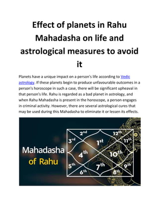 Effect of planets in Rahu
Mahadasha on life and
astrological measures to avoid
it
Planets have a unique impact on a person's life according to Vedic
astrology. If these planets begin to produce unfavourable outcomes in a
person's horoscope in such a case, there will be significant upheaval in
that person's life. Rahu is regarded as a bad planet in astrology, and
when Rahu Mahadasha is present in the horoscope, a person engages
in criminal activity. However, there are several astrological cures that
may be used during this Mahadasha to eliminate it or lessen its effects.
 