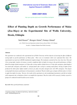 International Journal of Sciences: Basic and
Applied Research (IJSBAR)
ISSN 2307-4531
http://gssrr.org/index.php?journal=JournalOfBasicAndApplied
Effect of Planting Depth on Growth Performance of Maize
(Zea-Mays) at the Experimental Site of Wollo University,
Dessie, Ethiopia
Seid Hussena*
, Brzegen Alemub
, Fentaye Ahmedc
a,b,c=Wollo University,Department of plant Sciences,Dessie,PoBox 1145, Ethiopia
bs and cs = Graduate Students from Wollo University
Abstract
The experiment was conducted at the experimental site of Wollo University with the objective of assessing the effect of different
sowing depth on growth performance of Maize plant. There were six treatments which were replicated three times. The
experimental was layed out in RCBD (randomized complete design). The treatments consisted of 2cm, 4cm, 6cm, 8cm, 10cm and
12cm sowing depth. Analysis of variance revealed a significant effect of depth of sowing on the growth performance of Maize
plant (Percentage of plant emergence at 10 days after sowing, number of plant leaves at 15 days after emergence, plant height at
one month after emergence and number of emerged plants after sowing by counting stand plants). Sowing at depth of 6cm
produced the tallest plant, highest number of leaves per plant, the plant emerged early with 100% emergence. The deepest
sowing depth showed poor performance in the parameters considered. Thus for similar agro ecologies of Kelem meda, it is better
to apply 6cm depth of sowing. However, the results of the experiment are only morphological parameters and did not include
yield components due to limitation of time to accomplish the experiment. Thus the results will be assured, if similar research is
going to be conducted in multi locations across seasons.
Key words: Maize, growth performance, experiment
------------------------------------------------------------------------------------------
*=Seid Hussen Muhie, Tel=00251913106754 Fax= 002510331190586
Email = hamidashm@gmail.com
10
 