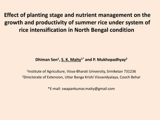 Effect of planting stage and nutrient management on the
growth and productivity of summer rice under system of
rice intensification in North Bengal condition
Dhiman Sen1, S. K. Maity1* and P. Mukhopadhyay2
1Institute of Agriculture, Visva-Bharati University, Sriniketan 731236
2Directorate of Extension, Uttar Banga Krishi Visvavidyalaya, Cooch Behar
*E-mail: swapankumar.maity@gmail.com
 