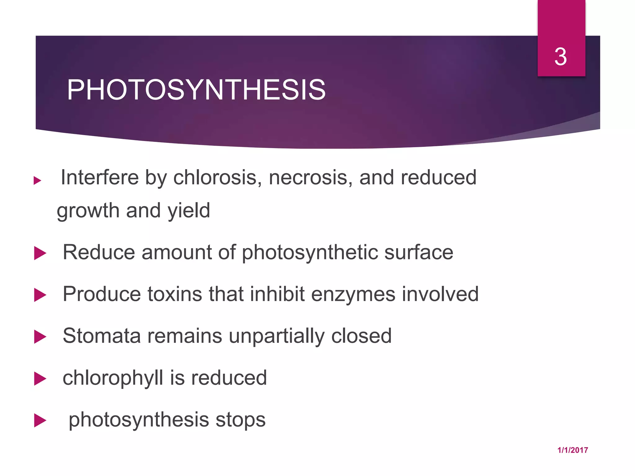 PHOTOSYNTHESIS
 Interfere by chlorosis, necrosis, and reduced
growth and yield
 Reduce amount of photosynthetic surface
 Produce toxins that inhibit enzymes involved
 Stomata remains unpartially closed
 chlorophyll is reduced
 photosynthesis stops
1/1/2017
3
 