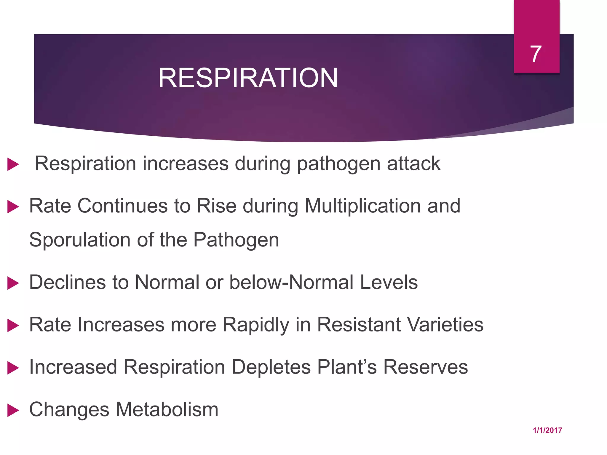 RESPIRATION
 Respiration increases during pathogen attack
 Rate Continues to Rise during Multiplication and
Sporulation of the Pathogen
 Declines to Normal or below-Normal Levels
 Rate Increases more Rapidly in Resistant Varieties
 Increased Respiration Depletes Plant’s Reserves
 Changes Metabolism
1/1/2017
7
 