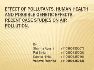 EFFECT OF POLLUTANTS, HUMAN HEALTH
AND POSSIBLE GENETIC EFFECTS.
RECENT CASE STUDIES ON AIR
POLLUTION.
By :
Sharma Ayushi (110990135007)
Raj Binjal (110990135009)
Karelia Nikita (110990135016)
Vasava Ruchita (110990135018)
 