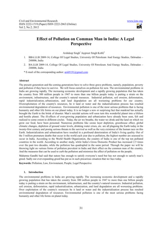 Civil and Environmental Research                                                                        www.iiste.org
ISSN 2222-1719 (Paper) ISSN 2222-2863 (Online)
Vol 2, No.2, 2012



                Effect of Pollution on Comman Man in India: A Legal
                                    Perspective

                                          Arshdeep Singh1 Jaypreet Singh Kohli2
    1.   BBA.LLB 2009-14, College Of Legal Studies, University Of Petroleum And Energy Studies, Dehradun –
         248006, India
    2.   BA.LLB 2009-14, College Of Legal Studies, University Of Petroleum And Energy Studies, Dehradun –
         248006, India
    * E-mail of the corresponding author: arsh9191@gmail.com


Abstract
The present generation and the coming generations have to solve three grave problems, namely, population, poverty
and pollution if they have to survive. We will focus ourselves on pollution for now. The environmental problems in
India are growing rapidly. The increasing economic development and a rapidly growing population that has taken
the country from 300 million people in 1947 to more than one billion people today is putting a strain on the
environment, infrastructure, and the country’s natural resources. Industrial pollution, soil erosion, deforestation,
rapid industrialization, urbanization, and land degradation are all worsening problems for our country.
Overexploitation of the country's resources, be it land or water and the industrialization process has resulted
environmental degradation of resources. Environmental pollution is one of the most serious problems that is facing
humanity and other life forms on our planet today. It is no longer a new or surprising fact that mankind has actually
brought the Earth to the brink of disaster. Man’s suicidal actions will soon turn this wonderful planet into a lifeless
and hostile planet. The ill-effects of ever-growing population and urbanization have already been seen, felt and
realized to some extent in different circles. Today, the air we breathe, the water we drink and the land on which we
grow our food, have been poisoned. Numerous problems like ozone layer depletion, greenhouse effect, global
climatic changes, depletion of ground water levels, drinking water crises, etc. are all plaguing the Earth today in the
twenty-first century and posing serious threats to the survival as well as the very existence of the human race on this
Earth. Industrialization and urbanisation have resulted in a profound deterioration of India’s living quality. Out of
the 3 million premature deaths that occur in the world each year due to pollution, the highest number are assessed to
occur in India. According to the World Health Organization, the country of India is one of the top ten polluted
countries in the world. According to another study, while India’s Gross Domestic Product has increased 2.5 times
over the past two decades, while the pollution has quadrupled in the same period. Through the paper we will be
throwing light on various forms of pollution prevalent in India and their effect on the common man of the country.
And the measures that can be used to curb the pollution and minimize the effect of pollution on the people.
Mahatma Gandhi had said that nature has enough to satisfy everyone’s need but has not enough to satisfy man’s
greed. Sadly our ever-expanding greed has put us in such precarious situation that we face today.
Keywords: Pollution, Law, Environment, People, Legal Perspective


    1.   Introduction
The environmental problems in India are growing rapidly. The increasing economic development and a rapidly
growing population that has taken the country from 300 million people in 1947 to more than one billion people
today is putting a strain on the environment, infrastructure, and the country’s natural resources. Industrial pollution,
soil erosion, deforestation, rapid industrialization, urbanization, and land degradation are all worsening problems.
Over exploitation of the country's resources be it land or water and the industrialization process has resulted
environmental degradation of resources. Environmental pollution is one of the most serious problems facing
humanity and other life forms on planet today.



                                                          31
 