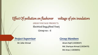Effect Of pollution on flashover voltage of pin insulators
(HIGH VOLTAGE PROJECT)
Electrical Engg.(Final Year)
Group no.- 6
Project Supervisor Group Members
Mr. Zafar Ahmad Akram Najfi (13EEB507)
Md. Sharique Ahmad (13EEB470)
MU Anas ( 13EEB055)
 