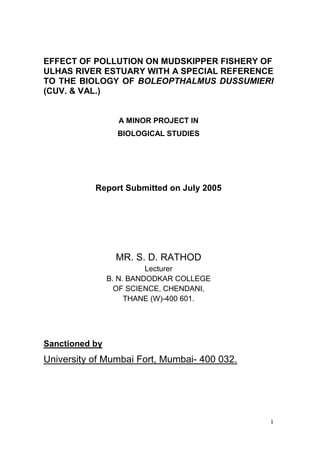 1
EFFECT OF POLLUTION ON MUDSKIPPER FISHERY OF
ULHAS RIVER ESTUARY WITH A SPECIAL REFERENCE
TO THE BIOLOGY OF BOLEOPTHALMUS DUSSUMIERI
(CUV. & VAL.)
A MINOR PROJECT IN
BIOLOGICAL STUDIES
Report Submitted on July 2005
MR. S. D. RATHOD
Lecturer
B. N. BANDODKAR COLLEGE
OF SCIENCE, CHENDANI,
THANE (W)-400 601.
Sanctioned by
University of Mumbai Fort, Mumbai- 400 032.
 