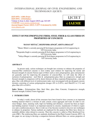 International Journal of Civil Engineering and Technology (IJCIET), ISSN 0976 – 6308
(Print), ISSN 0976 – 6316(Online) Volume 4, Issue 4, July-August (2013), © IAEME
163
EFFECT OF POLYPROPYLENE FIBER, STEEL FIBER & GLASS FIBER ON
PROPERTIES OF CONCRETE
MANAV MITTAL1
, DEEPENDRA SINGH2
, ADITYA DHAGAT3
1
Manav Mittal is currently pursuing B.Tech degree programme in Civil engineering in
VIT University, India
2
Deependra Singh is currently pursuing B.Tech degree programme in Civil engineering in
VIT University, India
3
Aditya Dhagat is currently pursuing B.Tech degree programme in Civil engineering in
VIT University, India
ABSTRACT
In present study, various techniques are brought into existence to enhance the properties of
concrete.Fiber reinforced concrete is most widely used solution for improving the tensile and
flexural strength of concrete.Various types of fibers such as steel, polypropylene, glass and polyester
are generally used for improving the properties of concrete.Here, we will study the effect of
inclusion of polypropylene- steel fiber & polypropylene-glass fiber on compressive strength and
flexural strength.A comparison will be drawn between all these materials.Polypropylene , steel and
glass fiber with different level of reinforcement index were investigated with pre-designed concrete
mixtures consisting of various polypropylene dosages (0% to 0.45%), steel fiber(0% to 2 %) and
glass fiber (0% to 0.04%).
Index Terms— Polypropylene fiber, Steel fiber, glass fiber, Concrete, Compressive strength,
Flexural strength, Cement, Coarse Aggregate
1 INTRODUCTION
In today’s world, almost all the structures have been found to have concrete as an important
building material which is a mixture of sand, cement, coarse aggregate and water. In order to con-
struct bridges, dams, retaining walls, high rise building and chimneys, concrete has been an impor-
tant building material. Cement is an important material in concrete, manufacture of which is expen-
sive and a cumbersome process. Due to wide use it has become essential to discover new techniques
to enhance its properties. Various methods are employed for this purpose but fibers have shown re-
markable abilities when infused in concrete. Then this concrete is called as Fiber Reinforced Con-
crete (FRC). The reinforcing fibers are randomly distributed in the Plain Cement Concrete (PCC). In
this paper we are trying to develop a comparison between different fibers on various properties of
INTERNATIONAL JOURNAL OF CIVIL ENGINEERING AND
TECHNOLOGY (IJCIET)
ISSN 0976 – 6308 (Print)
ISSN 0976 – 6316(Online)
Volume 4, Issue 4, July-August (2013), pp. 163-169
© IAEME: www.iaeme.com/ijciet.asp
Journal Impact Factor (2013): 5.3277 (Calculated by GISI)
www.jifactor.com
IJCIET
© IAEME
 