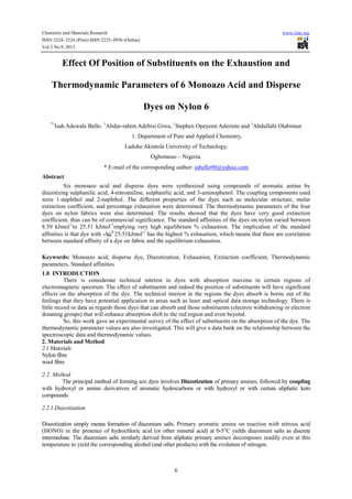 Chemistry and Materials Research www.iiste.org
ISSN 2224- 3224 (Print) ISSN 2225- 0956 (Online)
Vol.3 No.9, 2013
6
Effect Of Position of Substituents on the Exhaustion and
Thermodynamic Parameters of 6 Monoazo Acid and Disperse
Dyes on Nylon 6
*1
Isah Adewale Bello. 1
Abdur-rahim Adebisi Giwa, 1
Stephen Opeyemi Aderinto and 1
Abdullahi Olabintan
1. Department of Pure and Applied Chemistry,
Ladoke Akintola University of Technology,
Ogbomoso – Nigeria.
* E-mail of the corresponding author: iabello90@yahoo.com
Abstract
Six monoazo acid and disperse dyes were synthesized using compounds of aromatic amine by
diazotizing sulphanilic acid, 4-nitroaniline, sulphanilic acid, and 3-aminophenol. The coupling components used
were 1-naphthol and 2-naphthol. The different properties of the dyes such as molecular structure, molar
extinction coefficient, and percentage exhaustion were determined. The thermodynamic parameters of the four
dyes on nylon fabrics were also determined. The results showed that the dyes have very good extinction
coefficient, thus can be of commercial significance. The standard affinities of the dyes on nylon varied between
8.59 kJmol-1
to 25.51 kJmol-1
implying very high equilibrium % exhaustion. The implication of the standard
affinities is that dye with -∆µ0
25.51kJmol-1
has the highest % exhaustion, which means that there are correlation
between standard affinity of a dye on fabric and the equilibrium exhaustion.
Keywords: Monoazo acid, disperse dye, Diazotization, Exhaustion, Extinction coefficient, Thermodynamic
parameters, Standard affinities
1.0 INTRODUCTION
There is considerate technical interest in dyes with absorption maxima in certain regions of
electromagnetic spectrum. The effect of substituents and indeed the position of substituents will have significant
effects on the absorption of the dye. The technical interest in the regions the dyes absorb is borne out of the
feelings that they have potential application in areas such as laser and optical data storage technology. There is
little record or data as regards those dyes that can absorb and those substituents (electron withdrawing or electron
donating groups) that will enhance absorption shift to the red region and even beyond.
So, this work gave an experimental survey of the effect of substituents on the absorption of the dye. The
thermodynamic parameter values are also investigated. This will give a data bank on the relationship between the
spectroscopic data and thermodynamic values.
2. Materials and Method
2.1 Materials
Nylon fibre
wool fibre
2.2. Method
The principal method of forming azo dyes involves Diazotization of primary amines, followed by coupling
with hydroxyl or amino derivatives of aromatic hydrocarbons or with hydroxyl or with certain aliphatic keto
compounds.
2.2.1 Diazotization
Diazotization simply means formation of diazonium salts. Primary aromatic amine on reaction with nitrous acid
(HONO) in the presence of hydrochloric acid (or other mineral acid) at 0-5°C yields diazonium salts as discrete
intermediate. The diazonium salts similarly derived from aliphatic primary amines decomposes readily even at this
temperature to yield the corresponding alcohol (and other products) with the evolution of nitrogen.
 