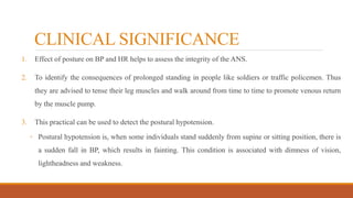 CLINICAL SIGNIFICANCE
1. Effect of posture on BP and HR helps to assess the integrity of the ANS.
2. To identify the consequences of prolonged standing in people like soldiers or traffic policemen. Thus
they are advised to tense their leg muscles and walk around from time to time to promote venous return
by the muscle pump.
3. This practical can be used to detect the postural hypotension.
◦ Postural hypotension is, when some individuals stand suddenly from supine or sitting position, there is
a sudden fall in BP, which results in fainting. This condition is associated with dimness of vision,
lightheadness and weakness.
 