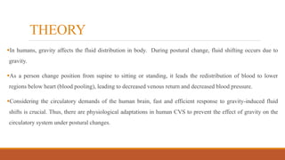 THEORY
In humans, gravity affects the fluid distribution in body. During postural change, fluid shifting occurs due to
gravity.
As a person change position from supine to sitting or standing, it leads the redistribution of blood to lower
regions below heart (blood pooling), leading to decreased venous return and decreased blood pressure.
Considering the circulatory demands of the human brain, fast and efficient response to gravity-induced fluid
shifts is crucial. Thus, there are physiological adaptations in human CVS to prevent the effect of gravity on the
circulatory system under postural changes.
 