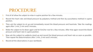 PROCEDURE
1. First of all allow the subject to relax in supine position for a few minutes.
2. Record the heart rate and blood pressure by palpatory method and then by auscultatory method in supine
position.
3. Then ask the subject to sit up and immediately record the blood pressure and heartrate. Take the readings
again after 1 min, 2 min and 5 minutes.
4. Make the subject to lie down again and let him/her rest for a few minutes. After that again record the blood
pressure and heart rate in supine position.
5. Now ask the subject to suddenly stand up and record the blood pressure and heart rate as soon as possible.
Then repeat the determinations after 1 min, 2 min and 5 minutes.
6. Record all the observations in your workbook.
 
