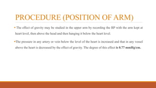 PROCEDURE (POSITION OF ARM)
 The effect of gravity may be studied in the upper arm by recording the BP with the arm kept at
heart level, then above the head and then hanging it below the heart level.
The pressure in any artery or vein below the level of the heart is increased and that in any vessel
above the heart is decreased by the effect of gravity. The degree of this effect is 0.77 mmHg/cm.
 