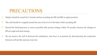 PRECAUTIONS
1. Subject should be rested for 5 minutes before recording the BP and HR in supine position.
2. The cuff should be wrapped around the arm at the level of the heart while recording BP.
3. Record the blood pressure as soon as possible after posture change within 30 seconds, because the changes in
BP are rapid and short lasting.
4. Do not remove the cuff in between the estimations. Just leave it in position by disconnecting the connection
between cuff and the mercury reservoir.
 