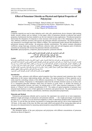 Advances in Physics Theories and Applications www.iiste.org
ISSN 2224-719X (Paper) ISSN 2225-0638 (Online)
Vol.20, 2013
141
Effect of Potassium Chloride on Physical and Optical Properties of
Polystyrene
Majeed Ali Habeeb, Bahaa H. Rabee and Ahmad Hashim
Babylon University, College of Education for Pure Science , Department of physics, Iraq.
E-Mail: ahmed_taay@yahoo.com
E-Mail: Majeed_ali74@yahoo.com
Abstract
Composite materials are used in many industries such: solar cells, optoelectronic device elements, light emitting
diodes, aircraft, military and car industry. In this paper, effect of potassium chloride on physical and optical
properties of polystyrene has been studied to use the new material in many applications. The physical properties
showed that the absorption of composite to water increases with increase time of the submerging in the water.
Also, diffusion coefficient increases with increase the potassium chloride concentrations. The optical properties
was measured in wavelength range from 200nm to 800nm. The experimental results showed that absorbance of
polystyrene increases with increase the potassium chloride concentrations. The optical constants (absorption
coefficient, energy band gap, extinction coefficient, refractive index and real and imaginary parts of dielectric
constants) are increasing with increase the potassium chloride concentrations.
Keywords: optical properties, composites, physical properties, potassium chloride.
!"#$%" & '$"‫وا‬ &*+ ,*-"‫ا‬ ‫ا"/#اص‬ 0%1 ‫*#م‬ 3#$"‫ا‬ 4 ‫6%#ر‬ *7 3
!%1 4*89:; ‫ھ‬ 4=>‫ا‬ ،@" A *B> ‫ء‬ DE ، F*$>
GE E &H9 ‫ﺟ‬-&K '"‫ا‬ ‫%#م‬H%" &*E "‫ا‬ &*%6-‫ء‬ ,*-"‫ا‬ :BL-‫اق‬ H"‫ا‬
&AN/"‫ا‬:
=>?@AB CD‫و‬ ‫ء‬GHIJ =K>?LJ‫ا‬ ‫دات‬GP‫ا‬QJ‫وا‬ ،=ST‫و‬UVWX‫ا‬ ‫ة‬Z[X‫ا‬ UB?@> ،=S]^_J‫ا‬ ?P`aJ‫ا‬ bKc ‫@?>?ت‬dJ‫ا‬ ec USKW CD ‫م‬QaV]g =LW‫ا‬UV^J‫ا‬ ‫اد‬G^J‫ا‬
J‫وا‬ ‫ات‬Uh?iJ‫ا‬‫?رات‬S].CAD ‫ة‬QAPQkJ‫ا‬ ‫?دة‬A^J‫ا‬ ‫ام‬QaVAlX‫ا‬ ePUP?Vl CJGLIJ =PUdLJ‫وا‬ =Sh?PZSmJ‫ا‬ ‫اص‬GaJ‫ا‬ oI> ‫م‬GSl?gGLJ‫ا‬ QP‫ر‬GIW USp?g ‫درس‬ ،rsLJ‫ا‬ ‫ا‬t‫ھ‬ CD
‫?ت‬vSLiVJ‫ا‬ ec USKW.wAixJ‫ا‬ eAc‫ز‬ ‫?دة‬AP‫ز‬ zAc ‫داد‬ZAP ‫?ء‬A^IJ ‫?ت‬ALW‫ا‬UV^J‫ا‬ ‫?ص‬AdVc‫ا‬ ‫ان‬ |@S} =Sh?PZSmJ‫ا‬ ‫اص‬GaJ‫ا‬.‫?دة‬AP‫ز‬ zAc ‫داد‬ZAP ‫?ر‬A_VTX‫ا‬ bAc?~c •JtAW
Ug‫م‬GSl?gGLJ‫ا‬ QP‫ر‬GIW ZSW‫ا‬. .ec CGc ‫ل‬G‫ط‬ e^‚ |]Sƒ =PUdLJ‫ا‬ ‫اص‬GaJ‫ا‬ 200nm oJ‫ا‬ 800nm .CJGALIJ =SAB?dVcX‫ا‬ ‫ان‬ |A@S} =ASI^~J‫ا‬ „h?V@J‫ا‬
‫م‬GSAl?gGLJ‫ا‬ QP‫ر‬GIW ZSW‫ا‬Ug ‫?دة‬P‫ز‬ zc ‫داد‬Zg ePUP?Vl.=PUAdLJ‫ا‬ |A}‫ا‬GKJ‫ا‬ )|A}?p‫و‬ ‫?ر‬A]…TX‫ا‬ bAc?~c ،‫د‬GA^aJ‫ا‬ bAc?~c ،=Aƒ?iJ‫ا‬ ‫ة‬GAkD ،‫?ص‬AdVcX‫ا‬ bAc?~c
Z~J‫ا‬CJ?SaJ‫وا‬ CvSvsJ‫ا‬ ‫ل‬ ( ZSW‫ا‬Ug ‫?دة‬P‫ز‬ zc ‫داد‬Zg‫م‬GSl?gGLJ‫ا‬ QP‫ر‬GIW.
@*3 -="‫ا‬:‫م‬GSl?gGLJ‫ا‬ QP‫ر‬GIW ،=Sh?PZSmJ‫ا‬ ‫اص‬GaJ‫ا‬ ،‫?ت‬LW‫ا‬UV^J‫=،ا‬PUdLJ‫ا‬ ‫اص‬GaJ‫ا‬
Introduction
In recent years, polymers with different optical properties have been attracted much attentions due to their
applications in the sensors, light-emitting diodes, and others. The optical properties of these materials can be
easily tuned by controlling contents of the different concentrations [1]. Polystyrene is one of the most widely
used kinds of plastics. Polystyrene is a thermoplastic made from the aromatic monomer styrene as its basic unit.
It is a transparent glass-like substance which does not dissolve in acids, bases, or alcohol, but dissolve in
aromatic hydrocarbons, benzene, and esters. Its melting point is 239o
C, glass transition temperature is 100o
C,
density is 1.05g/cm3
and its random crystallization [2,3] . The studies on optical properties of polymers have
attracted much attention in view of their application in electronic and optical devices. The optical properties are
studied to achieve better reflection, antireflection, interference and polarization properties[4].
Materials and Method
Polystyrene and potassium chloride used as received, the experiment was carried out at room temperature.
Different weight percentages of polystyrene and potassium chloride ( the weight percentages of potassium
chloride are 0, 2, 4 and 6 wt.%) are dissolved completely in 30ml of chloroform distilled under constant stirring
for 1hour. To cast the film, the mixture was poured in a casting glass plate and let it dry at room temperature for
120 hours. At the expiry of this time, the films were ready which were peeled off the casting glass plate and cut
into pieces for characterization by measuring optical properties using double-beam spectrophotometer.
Results and Discussion
The absorption spectra of the pure polystyrene and polystyrene with different concentrations of potassium
chloride are shown in figure(1).
 
