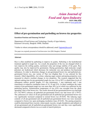 As. J. Food Ag-Ind. 2009, 2(04), 515-524



                                                             Asian Journal of
                                                       Food and Agro-Industry
                                                                                       ISSN 1906-3040
                                                                      Available online at www.ajofai.info


Research Article

Effect of pre-germination and parboiling on brown rice properties
Kanokkan Panchan and Onanong Naivikul*

Department of Food Science and Technology, Faculty of Agro-Industry,
Kasetsart University, Bangkok 10900, Thailand.

*Author to whom correspondence should be addressed, email: fagionn@ku.ac.th

This paper was originally presented at Food Innovation Asia 2009, Bangkok, Thailand.



Abstract

Rice is often modified by parboiling to improve its quality. Parboiling is the hydrothermal
treatment applied to rough rice. As a result, the properties of the rice are changed which in
turn improves the milling quality, nutritional value and storage stability of the grain. Rice
quality may also be improved by germination. During germination, high molecular weight
polymers are hydrolysed which decreases the molecular size and produces bio-functional
substances. In order to determine changes in pre-germinated brown rice and parboiled pre-
germinated brown rice, one variety of Thai rice (Suphan Buri 1) was selected for this
research. Alkali digestibility, rice colour, reducing sugar content and pasting properties were
measured to observe resultant changes in rice properties. The research suggested that the
optimal soaking time for pre-germinated rough rice was 14 h at 30°C to obtain three levels of
subsequent embryo growth lengths, 0.5 mm (minimum), 1 mm (optimum) and 2 mm
(maximum) at respective incubation times of 14, 18 and 24 h. At these conditions the water
content of pre-germinated rough rice was more than 30% (w/w) which was sufficient for the
parboiling process. Gelatinization temperature of rice (GT) was recorded from the alkali
spreading value of the brown rice. The results showed all pre-germinated brown rice had high
GT (74.5-80°C) whereas all parboiled pre-germinated brown rice had lower GT (<70°C).
The yellowness (b value) of all pre-germinated and all parboiled pre-germinated brown rice
was significantly increased compared to normal brown rice (P<0.05). The reducing sugar
contents of all pre-germinated and all parboiled pre-germinated brown rice were increased
compared to brown rice upon prolonging incubation times (P<0.05). The pasting properties
could be determined from viscosity values (peak viscosity, trough, breakdown and setback) of
all pre-germinated and all parboiled pre-germinated brown rice and they were significantly
decreased compared to brown rice as a result of starch hydrolysis.
 