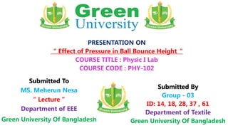 Submitted To
MS. Meherun Nesa
“ Lecture ”
Department of EEE
Green University Of Bangladesh
Submitted By
Group - 03
ID: 14, 18, 28, 37 , 61
Department of Textile
Green University Of Bangladesh
“ Effect of Pressure in Ball Bounce Height“
COURSE TITLE : Physic I Lab
COURSE CODE : PHY-102
 