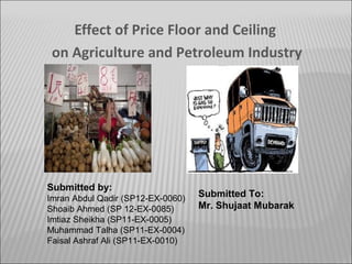 Effect of Price Floor and Ceiling
on Agriculture and Petroleum Industry

Submitted by:
Imran Abdul Qadir (SP12-EX-0060)
Shoaib Ahmed (SP 12-EX-0085)
Imtiaz Sheikha (SP11-EX-0005)
Muhammad Talha (SP11-EX-0004)
Faisal Ashraf Ali (SP11-EX-0010)

Submitted To:
Mr. Shujaat Mubarak

 