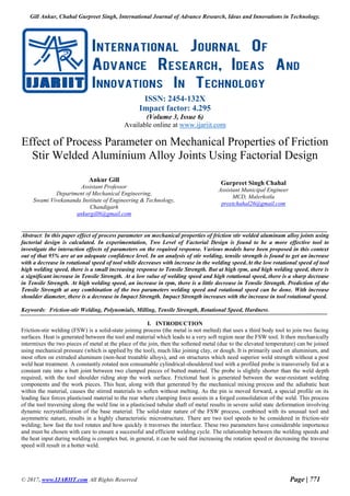 Gill Ankur, Chahal Gurpreet Singh, International Journal of Advance Research, Ideas and Innovations in Technology.
© 2017, www.IJARIIT.com All Rights Reserved Page | 771
ISSN: 2454-132X
Impact factor: 4.295
(Volume 3, Issue 6)
Available online at www.ijariit.com
Effect of Process Parameter on Mechanical Properties of Friction
Stir Welded Aluminium Alloy Joints Using Factorial Design
Ankur Gill
Assistant Professor
Department of Mechanical Engineering,
Swami Vivekananda Institute of Engineering & Technology,
Chandigarh
ankurgill6@gmail.com
Gurpreet Singh Chahal
Assistant Municipal Engineer
MCD, Malerkotla
preetchahal26@gmail.com
Abstract: In this paper effect of process parameter on mechanical properties of friction stir welded aluminum alloy joints using
factorial design is calculated. In experimentation, Two Level of Factorial Design is found to be a more effective tool to
investigate the interaction effects of parameters on the required response. Various models have been proposed in this context
out of that 95% are at an adequate confidence level. In an analysis of stir welding, tensile strength is found to get an increase
with a decrease in rotational speed of tool while decreases with increase in the welding speed.At the low rotational speed of tool
high welding speed, there is a small increasing response to Tensile Strength. But at high rpm, and high welding speed, there is
a significant increase in Tensile Strength. At a low value of welding speed and high rotational speed, there is a sharp decrease
in Tensile Strength. At high welding speed, an increase in rpm, there is a little decrease in Tensile Strength. Prediction of the
Tensile Strength at any combination of the two parameters welding speed and rotational speed can be done. With increase
shoulder diameter, there is a decrease in Impact Strength. Impact Strength increases with the increase in tool rotational speed.
Keywords: Friction-stir Welding, Polynomials, Milling, Tensile Strength, Rotational Speed, Hardness.
I. INTRODUCTION
Friction-stir welding (FSW) is a solid-state joining process (the metal is not melted) that uses a third body tool to join two facing
surfaces. Heat is generated between the tool and material which leads to a very soft region near the FSW tool. It then mechanically
intermixes the two pieces of metal at the place of the join, then the softened metal (due to the elevated temperature) can be joined
using mechanical pressure (which is applied by the tool), much like joining clay, or dough. It is primarily used on aluminium, and
most often on extruded aluminum (non-heat treatable alloys), and on structures which need superior weld strength without a post
weld heat treatment. A constantly rotated non consumable cylindrical-shouldered tool with a profiled probe is transversely fed at a
constant rate into a butt joint between two clamped pieces of butted material. The probe is slightly shorter than the weld depth
required, with the tool shoulder riding atop the work surface. Frictional heat is generated between the wear-resistant welding
components and the work pieces. This heat, along with that generated by the mechanical mixing process and the adiabatic heat
within the material, causes the stirred materials to soften without melting. As the pin is moved forward, a special profile on its
leading face forces plasticised material to the rear where clamping force assists in a forged consolidation of the weld. This process
of the tool traversing along the weld line in a plasticised tubular shaft of metal results in severe solid state deformation involving
dynamic recrystallization of the base material. The solid-state nature of the FSW process, combined with its unusual tool and
asymmetric nature, results in a highly characteristic microstructure. There are two tool speeds to be considered in friction-stir
welding; how fast the tool rotates and how quickly it traverses the interface. These two parameters have considerable importance
and must be chosen with care to ensure a successful and efficient welding cycle. The relationship between the welding speeds and
the heat input during welding is complex but, in general, it can be said that increasing the rotation speed or decreasing the traverse
speed will result in a hotter weld.
 