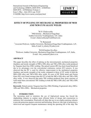 International Journal of Mechanical Engineering
International Journal of Mechanical Engineering and Technology
and Technology (IJMET), ISSN 0976 – 6340(Print) (IJMET), ISSN 0976 – 6340(Print), ISSN
0976 – 6359(Online) Volume 2, Issue 2, May- July (2011), © IAEME
ISSN 0976 – 6359(Online) Volume 2
Issue 2, May – July (2011), pp. 52-62
©IAEME
© IAEME, http://www.iaeme.com/ijmet.html

IJMET

EFFECT OF PULSING ON MECHANICAL PROPERTIES OF 90/10
AND 70/30 CUNI ALLOY WELDS
1

M. P. Chakravarthy
PhD Scholar, , Mechanical Engg.Dept.
Andhra University Visakhapatnam, A.P., India
E-mail: chakravarthymp@rediffmail.com
1

2

2

N. Ramanaiah
Associate Professor, Andhra University, Mechanical Engg.Dept.Visakhapatnam, A.P.,
India, E-mail: n_rchetty1@yahoo.com
3

3

B.S.K.Sundara Siva Rao.
Professor, Andhra University, Mechanical Engg.Dept.Visakhapatnam, A.P., India,
E-mail : bsk_sundara@yahoo.co.in

ABSTRACT
This paper describes the effect of pulsing on the microstructural, mechanical properties
(hardness and tensile strength) of 90Cu-10Ni alloy and 70Cu-30Ni alloy welds produced
by Tungsten Inert Gas (TIG) welding. The pulsed current (PC) has been found beneficial
due to its advantages over the conventional continuous current (CC) process. It was
observed that the PC is used for effective improvement in the mechanical properties
(hardness and tensile strength) of the welds compared to those of CC welds in both the
90Cu-10Ni alloy and 70Cu-30Ni alloy welds. In cases of PC Weld metal and Fusion
Zone (FZ) were found stronger than the CC in both the 90Cu-10Ni alloy and 70Cu-30Ni
alloy welds.. It was observed that pulse TIG welding produced finer grain structure of
weld metal than conventional TIG welding in both the 90Cu-10Ni alloy and 70Cu-30Ni
alloy welds.
Keywords- Pulsed current; Tungsten Inert Gas (TIG) Welding; Cupronickel alloy (90Cu10Ni and 70Cu-30Ni), Mechanical properties
1.
INTRODUCTION
The increasing need to minimize the use of high-priced energy has forced the
shipbuilding industry to explore more efficient forms of design and construction to
minimize fuel consumption. Practically all ships that are in use employ painting schemes
to provide protection against corrosion and biofouling. However, this type of protection is
short-lived and requires frequent maintenance during the operating life of the ship. The
52

 