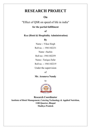 RESEARCH PROJECT
On
"Effect of QSR on speed of life in india"
for the partial fulfillment
of
B.sc (Hotel & Hospitality Administration)
By
Name :- Vikas Singh
Roll no. :- 1941102231
Name :-Sachin
Roll no:- 1941102259
Name:- Tarique Zafar
Roll no. :- 1941102219
Under the supervision
of
Mr. Arunava Nandy
to
Research Coordinator
Institute of Hotel Management, Catering Technology & Applied Nutrition,
1100 Quarter, Bhopal
Madhya Pradesh
 