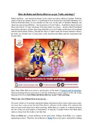 How do Rahu and Ketu affect us as per Vedic astrology?
Rahul and Ketu – two important planets in the zodiac and often called up together. With the
origin of these two planets, there is a mythological story backed up to Samudra Manthan. It is
believed that Rahu Ketu are not actually two but one. At the time of Samudra Manthan, the
Amrit pot emerged and Mohini – the incarnation of Lord Vishnu -- distributed Amrit between
Suras and Asuras. To take advantage of having Amrit, one Asura – demon called Swarbhanu
had Amrit in disguise of Suras. Knowing about this act, Lord Vishnu cut the head of Swarbhanu
with his Sudarashana Chakra. Though the effect of Amrit made the demon immortal. Hence,
his body was divided into 2 living parts as the head became Rahu and the remaining body
became Ketu.
Since then, Rahu Ketu were given a special place in the study of planets and in astrology.
Their positioning in horoscopes plays a vital role influencing various aspects of life. Dr. Vinay
Bajrangi will tell you how Rahu and Ketu affect us, as per Vedic astrology.
What is the role of Rahu Ketu in horoscope –
If you are a believer of astrology and prefer taking astrological advice from a horoscope reader,
you must have come across the term Rahu Ketu’s influence on the zodiac. For a person who
does not have much know-how about astrology, Rahu-Ketu is a matter of confusion between
the fact if they are good planets or bad planets. A majority of people believe that Rahu-Ketu
dasha is always bad, but reality is not like that.
Rahu and Ketu put a certain influence on the natal chart. Talking about Rahu, it is a planet
supporting treasury. Therefore, the influence of Rahu blesses the native with public funding
 