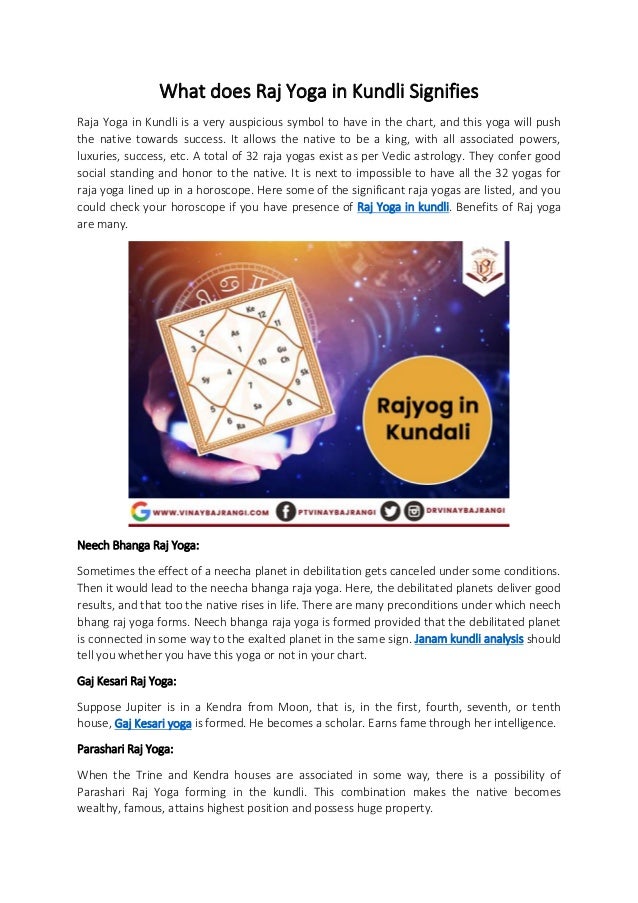 What does Raj Yoga in Kundli Signifies
Raja Yoga in Kundli is a very auspicious symbol to have in the chart, and this yoga will push
the native towards success. It allows the native to be a king, with all associated powers,
luxuries, success, etc. A total of 32 raja yogas exist as per Vedic astrology. They confer good
social standing and honor to the native. It is next to impossible to have all the 32 yogas for
raja yoga lined up in a horoscope. Here some of the significant raja yogas are listed, and you
could check your horoscope if you have presence of Raj Yoga in kundli. Benefits of Raj yoga
are many.
Neech Bhanga Raj Yoga:
Sometimes the effect of a neecha planet in debilitation gets canceled under some conditions.
Then it would lead to the neecha bhanga raja yoga. Here, the debilitated planets deliver good
results, and that too the native rises in life. There are many preconditions under which neech
bhang raj yoga forms. Neech bhanga raja yoga is formed provided that the debilitated planet
is connected in some way to the exalted planet in the same sign. Janam kundli analysis should
tell you whether you have this yoga or not in your chart.
Gaj Kesari Raj Yoga:
Suppose Jupiter is in a Kendra from Moon, that is, in the first, fourth, seventh, or tenth
house, Gaj Kesari yoga is formed. He becomes a scholar. Earns fame through her intelligence.
Parashari Raj Yoga:
When the Trine and Kendra houses are associated in some way, there is a possibility of
Parashari Raj Yoga forming in the kundli. This combination makes the native becomes
wealthy, famous, attains highest position and possess huge property.
 