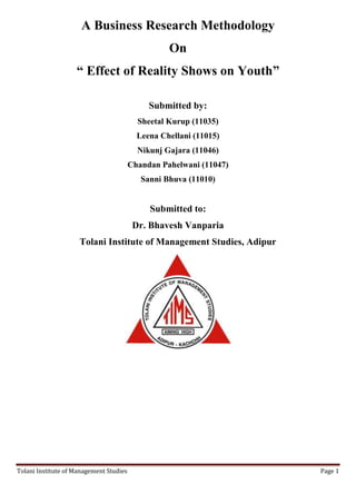 A Business Research Methodology
                                                   On
                    “ Effect of Reality Shows on Youth”

                                              Submitted by:
                                           Sheetal Kurup (11035)
                                           Leena Chellani (11015)
                                           Nikunj Gajara (11046)
                                         Chandan Pahelwani (11047)
                                            Sanni Bhuva (11010)


                                              Submitted to:
                                          Dr. Bhavesh Vanparia
                     Tolani Institute of Management Studies, Adipur




Tolani Institute of Management Studies                                Page 1
 