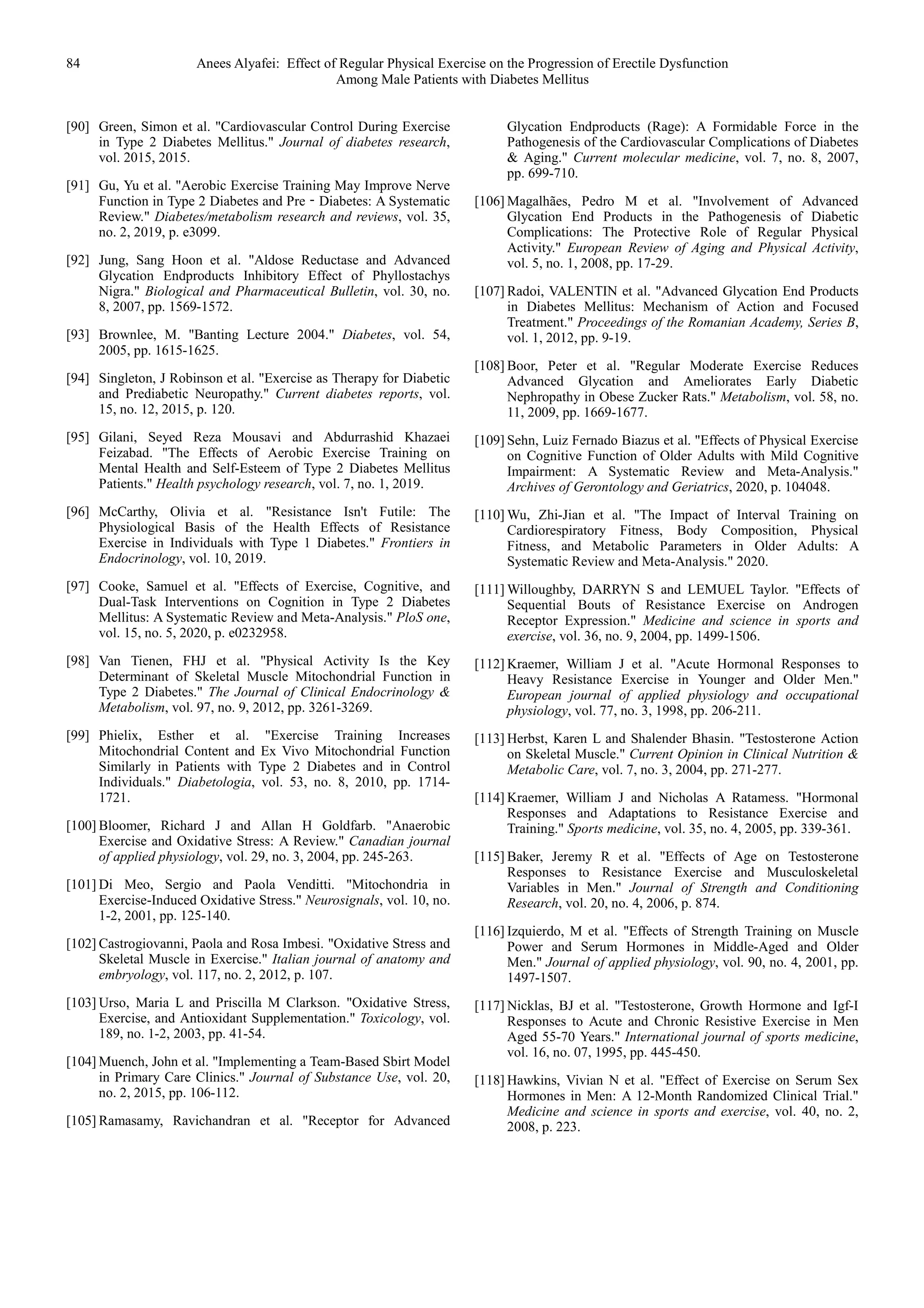 84 Anees Alyafei: Effect of Regular Physical Exercise on the Progression of Erectile Dysfunction
Among Male Patients with Diabetes Mellitus
[90] Green, Simon et al. "Cardiovascular Control During Exercise
in Type 2 Diabetes Mellitus." Journal of diabetes research,
vol. 2015, 2015.
[91] Gu, Yu et al. "Aerobic Exercise Training May Improve Nerve
Function in Type 2 Diabetes and Pre‐Diabetes: A Systematic
Review." Diabetes/metabolism research and reviews, vol. 35,
no. 2, 2019, p. e3099.
[92] Jung, Sang Hoon et al. "Aldose Reductase and Advanced
Glycation Endproducts Inhibitory Effect of Phyllostachys
Nigra." Biological and Pharmaceutical Bulletin, vol. 30, no.
8, 2007, pp. 1569-1572.
[93] Brownlee, M. "Banting Lecture 2004." Diabetes, vol. 54,
2005, pp. 1615-1625.
[94] Singleton, J Robinson et al. "Exercise as Therapy for Diabetic
and Prediabetic Neuropathy." Current diabetes reports, vol.
15, no. 12, 2015, p. 120.
[95] Gilani, Seyed Reza Mousavi and Abdurrashid Khazaei
Feizabad. "The Effects of Aerobic Exercise Training on
Mental Health and Self-Esteem of Type 2 Diabetes Mellitus
Patients." Health psychology research, vol. 7, no. 1, 2019.
[96] McCarthy, Olivia et al. "Resistance Isn't Futile: The
Physiological Basis of the Health Effects of Resistance
Exercise in Individuals with Type 1 Diabetes." Frontiers in
Endocrinology, vol. 10, 2019.
[97] Cooke, Samuel et al. "Effects of Exercise, Cognitive, and
Dual-Task Interventions on Cognition in Type 2 Diabetes
Mellitus: A Systematic Review and Meta-Analysis." PloS one,
vol. 15, no. 5, 2020, p. e0232958.
[98] Van Tienen, FHJ et al. "Physical Activity Is the Key
Determinant of Skeletal Muscle Mitochondrial Function in
Type 2 Diabetes." The Journal of Clinical Endocrinology &
Metabolism, vol. 97, no. 9, 2012, pp. 3261-3269.
[99] Phielix, Esther et al. "Exercise Training Increases
Mitochondrial Content and Ex Vivo Mitochondrial Function
Similarly in Patients with Type 2 Diabetes and in Control
Individuals." Diabetologia, vol. 53, no. 8, 2010, pp. 1714-
1721.
[100] Bloomer, Richard J and Allan H Goldfarb. "Anaerobic
Exercise and Oxidative Stress: A Review." Canadian journal
of applied physiology, vol. 29, no. 3, 2004, pp. 245-263.
[101] Di Meo, Sergio and Paola Venditti. "Mitochondria in
Exercise-Induced Oxidative Stress." Neurosignals, vol. 10, no.
1-2, 2001, pp. 125-140.
[102] Castrogiovanni, Paola and Rosa Imbesi. "Oxidative Stress and
Skeletal Muscle in Exercise." Italian journal of anatomy and
embryology, vol. 117, no. 2, 2012, p. 107.
[103] Urso, Maria L and Priscilla M Clarkson. "Oxidative Stress,
Exercise, and Antioxidant Supplementation." Toxicology, vol.
189, no. 1-2, 2003, pp. 41-54.
[104] Muench, John et al. "Implementing a Team-Based Sbirt Model
in Primary Care Clinics." Journal of Substance Use, vol. 20,
no. 2, 2015, pp. 106-112.
[105] Ramasamy, Ravichandran et al. "Receptor for Advanced
Glycation Endproducts (Rage): A Formidable Force in the
Pathogenesis of the Cardiovascular Complications of Diabetes
& Aging." Current molecular medicine, vol. 7, no. 8, 2007,
pp. 699-710.
[106] Magalhães, Pedro M et al. "Involvement of Advanced
Glycation End Products in the Pathogenesis of Diabetic
Complications: The Protective Role of Regular Physical
Activity." European Review of Aging and Physical Activity,
vol. 5, no. 1, 2008, pp. 17-29.
[107] Radoi, VALENTIN et al. "Advanced Glycation End Products
in Diabetes Mellitus: Mechanism of Action and Focused
Treatment." Proceedings of the Romanian Academy, Series B,
vol. 1, 2012, pp. 9-19.
[108] Boor, Peter et al. "Regular Moderate Exercise Reduces
Advanced Glycation and Ameliorates Early Diabetic
Nephropathy in Obese Zucker Rats." Metabolism, vol. 58, no.
11, 2009, pp. 1669-1677.
[109] Sehn, Luiz Fernado Biazus et al. "Effects of Physical Exercise
on Cognitive Function of Older Adults with Mild Cognitive
Impairment: A Systematic Review and Meta-Analysis."
Archives of Gerontology and Geriatrics, 2020, p. 104048.
[110] Wu, Zhi-Jian et al. "The Impact of Interval Training on
Cardiorespiratory Fitness, Body Composition, Physical
Fitness, and Metabolic Parameters in Older Adults: A
Systematic Review and Meta-Analysis." 2020.
[111] Willoughby, DARRYN S and LEMUEL Taylor. "Effects of
Sequential Bouts of Resistance Exercise on Androgen
Receptor Expression." Medicine and science in sports and
exercise, vol. 36, no. 9, 2004, pp. 1499-1506.
[112] Kraemer, William J et al. "Acute Hormonal Responses to
Heavy Resistance Exercise in Younger and Older Men."
European journal of applied physiology and occupational
physiology, vol. 77, no. 3, 1998, pp. 206-211.
[113] Herbst, Karen L and Shalender Bhasin. "Testosterone Action
on Skeletal Muscle." Current Opinion in Clinical Nutrition &
Metabolic Care, vol. 7, no. 3, 2004, pp. 271-277.
[114] Kraemer, William J and Nicholas A Ratamess. "Hormonal
Responses and Adaptations to Resistance Exercise and
Training." Sports medicine, vol. 35, no. 4, 2005, pp. 339-361.
[115] Baker, Jeremy R et al. "Effects of Age on Testosterone
Responses to Resistance Exercise and Musculoskeletal
Variables in Men." Journal of Strength and Conditioning
Research, vol. 20, no. 4, 2006, p. 874.
[116] Izquierdo, M et al. "Effects of Strength Training on Muscle
Power and Serum Hormones in Middle-Aged and Older
Men." Journal of applied physiology, vol. 90, no. 4, 2001, pp.
1497-1507.
[117] Nicklas, BJ et al. "Testosterone, Growth Hormone and Igf-I
Responses to Acute and Chronic Resistive Exercise in Men
Aged 55-70 Years." International journal of sports medicine,
vol. 16, no. 07, 1995, pp. 445-450.
[118] Hawkins, Vivian N et al. "Effect of Exercise on Serum Sex
Hormones in Men: A 12-Month Randomized Clinical Trial."
Medicine and science in sports and exercise, vol. 40, no. 2,
2008, p. 223.
 