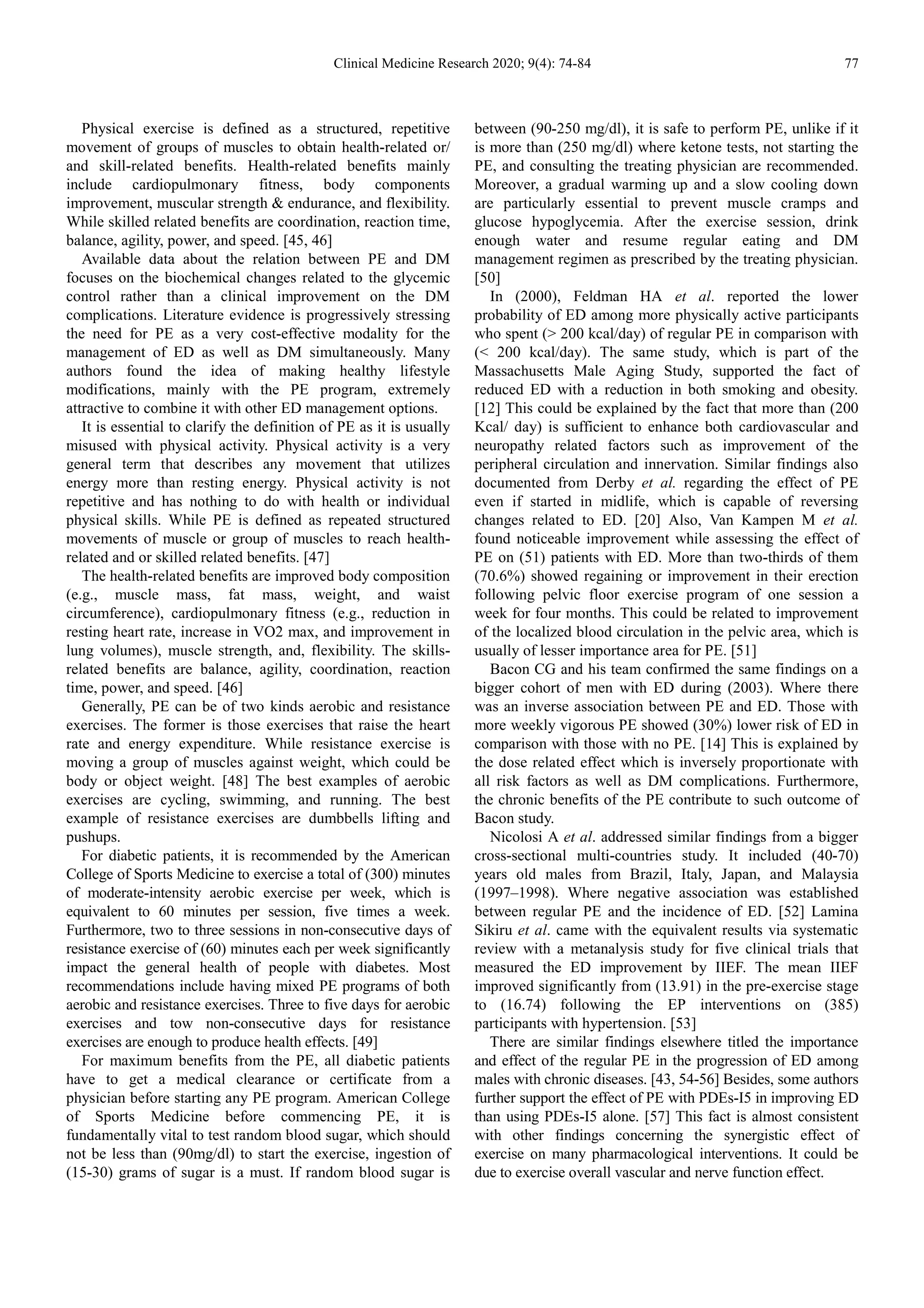 Clinical Medicine Research 2020; 9(4): 74-84 77
Physical exercise is defined as a structured, repetitive
movement of groups of muscles to obtain health-related or/
and skill-related benefits. Health-related benefits mainly
include cardiopulmonary fitness, body components
improvement, muscular strength & endurance, and flexibility.
While skilled related benefits are coordination, reaction time,
balance, agility, power, and speed. [45, 46]
Available data about the relation between PE and DM
focuses on the biochemical changes related to the glycemic
control rather than a clinical improvement on the DM
complications. Literature evidence is progressively stressing
the need for PE as a very cost-effective modality for the
management of ED as well as DM simultaneously. Many
authors found the idea of making healthy lifestyle
modifications, mainly with the PE program, extremely
attractive to combine it with other ED management options.
It is essential to clarify the definition of PE as it is usually
misused with physical activity. Physical activity is a very
general term that describes any movement that utilizes
energy more than resting energy. Physical activity is not
repetitive and has nothing to do with health or individual
physical skills. While PE is defined as repeated structured
movements of muscle or group of muscles to reach health-
related and or skilled related benefits. [47]
The health-related benefits are improved body composition
(e.g., muscle mass, fat mass, weight, and waist
circumference), cardiopulmonary fitness (e.g., reduction in
resting heart rate, increase in VO2 max, and improvement in
lung volumes), muscle strength, and, flexibility. The skills-
related benefits are balance, agility, coordination, reaction
time, power, and speed. [46]
Generally, PE can be of two kinds aerobic and resistance
exercises. The former is those exercises that raise the heart
rate and energy expenditure. While resistance exercise is
moving a group of muscles against weight, which could be
body or object weight. [48] The best examples of aerobic
exercises are cycling, swimming, and running. The best
example of resistance exercises are dumbbells lifting and
pushups.
For diabetic patients, it is recommended by the American
College of Sports Medicine to exercise a total of (300) minutes
of moderate-intensity aerobic exercise per week, which is
equivalent to 60 minutes per session, five times a week.
Furthermore, two to three sessions in non-consecutive days of
resistance exercise of (60) minutes each per week significantly
impact the general health of people with diabetes. Most
recommendations include having mixed PE programs of both
aerobic and resistance exercises. Three to five days for aerobic
exercises and tow non-consecutive days for resistance
exercises are enough to produce health effects. [49]
For maximum benefits from the PE, all diabetic patients
have to get a medical clearance or certificate from a
physician before starting any PE program. American College
of Sports Medicine before commencing PE, it is
fundamentally vital to test random blood sugar, which should
not be less than (90mg/dl) to start the exercise, ingestion of
(15-30) grams of sugar is a must. If random blood sugar is
between (90-250 mg/dl), it is safe to perform PE, unlike if it
is more than (250 mg/dl) where ketone tests, not starting the
PE, and consulting the treating physician are recommended.
Moreover, a gradual warming up and a slow cooling down
are particularly essential to prevent muscle cramps and
glucose hypoglycemia. After the exercise session, drink
enough water and resume regular eating and DM
management regimen as prescribed by the treating physician.
[50]
In (2000), Feldman HA et al. reported the lower
probability of ED among more physically active participants
who spent (> 200 kcal/day) of regular PE in comparison with
(< 200 kcal/day). The same study, which is part of the
Massachusetts Male Aging Study, supported the fact of
reduced ED with a reduction in both smoking and obesity.
[12] This could be explained by the fact that more than (200
Kcal/ day) is sufficient to enhance both cardiovascular and
neuropathy related factors such as improvement of the
peripheral circulation and innervation. Similar findings also
documented from Derby et al. regarding the effect of PE
even if started in midlife, which is capable of reversing
changes related to ED. [20] Also, Van Kampen M et al.
found noticeable improvement while assessing the effect of
PE on (51) patients with ED. More than two-thirds of them
(70.6%) showed regaining or improvement in their erection
following pelvic floor exercise program of one session a
week for four months. This could be related to improvement
of the localized blood circulation in the pelvic area, which is
usually of lesser importance area for PE. [51]
Bacon CG and his team confirmed the same findings on a
bigger cohort of men with ED during (2003). Where there
was an inverse association between PE and ED. Those with
more weekly vigorous PE showed (30%) lower risk of ED in
comparison with those with no PE. [14] This is explained by
the dose related effect which is inversely proportionate with
all risk factors as well as DM complications. Furthermore,
the chronic benefits of the PE contribute to such outcome of
Bacon study.
Nicolosi A et al. addressed similar findings from a bigger
cross-sectional multi-countries study. It included (40-70)
years old males from Brazil, Italy, Japan, and Malaysia
(1997–1998). Where negative association was established
between regular PE and the incidence of ED. [52] Lamina
Sikiru et al. came with the equivalent results via systematic
review with a metanalysis study for five clinical trials that
measured the ED improvement by IIEF. The mean IIEF
improved significantly from (13.91) in the pre-exercise stage
to (16.74) following the EP interventions on (385)
participants with hypertension. [53]
There are similar findings elsewhere titled the importance
and effect of the regular PE in the progression of ED among
males with chronic diseases. [43, 54-56] Besides, some authors
further support the effect of PE with PDEs-I5 in improving ED
than using PDEs-I5 alone. [57] This fact is almost consistent
with other findings concerning the synergistic effect of
exercise on many pharmacological interventions. It could be
due to exercise overall vascular and nerve function effect.
 