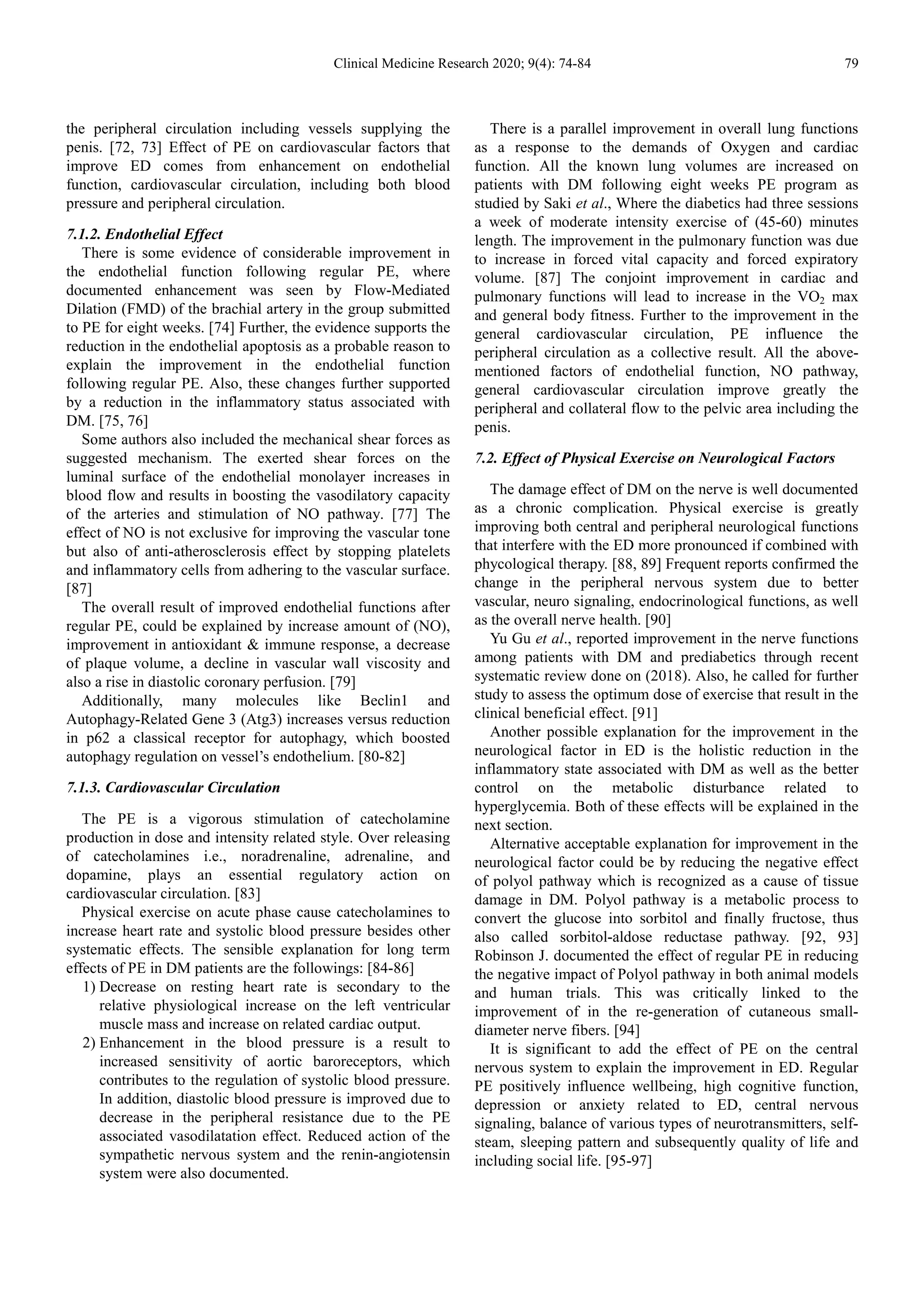 Clinical Medicine Research 2020; 9(4): 74-84 79
the peripheral circulation including vessels supplying the
penis. [72, 73] Effect of PE on cardiovascular factors that
improve ED comes from enhancement on endothelial
function, cardiovascular circulation, including both blood
pressure and peripheral circulation.
7.1.2. Endothelial Effect
There is some evidence of considerable improvement in
the endothelial function following regular PE, where
documented enhancement was seen by Flow-Mediated
Dilation (FMD) of the brachial artery in the group submitted
to PE for eight weeks. [74] Further, the evidence supports the
reduction in the endothelial apoptosis as a probable reason to
explain the improvement in the endothelial function
following regular PE. Also, these changes further supported
by a reduction in the inflammatory status associated with
DM. [75, 76]
Some authors also included the mechanical shear forces as
suggested mechanism. The exerted shear forces on the
luminal surface of the endothelial monolayer increases in
blood flow and results in boosting the vasodilatory capacity
of the arteries and stimulation of NO pathway. [77] The
effect of NO is not exclusive for improving the vascular tone
but also of anti-atherosclerosis effect by stopping platelets
and inflammatory cells from adhering to the vascular surface.
[87]
The overall result of improved endothelial functions after
regular PE, could be explained by increase amount of (NO),
improvement in antioxidant & immune response, a decrease
of plaque volume, a decline in vascular wall viscosity and
also a rise in diastolic coronary perfusion. [79]
Additionally, many molecules like Beclin1 and
Autophagy-Related Gene 3 (Atg3) increases versus reduction
in p62 a classical receptor for autophagy, which boosted
autophagy regulation on vessel’s endothelium. [80-82]
7.1.3. Cardiovascular Circulation
The PE is a vigorous stimulation of catecholamine
production in dose and intensity related style. Over releasing
of catecholamines i.e., noradrenaline, adrenaline, and
dopamine, plays an essential regulatory action on
cardiovascular circulation. [83]
Physical exercise on acute phase cause catecholamines to
increase heart rate and systolic blood pressure besides other
systematic effects. The sensible explanation for long term
effects of PE in DM patients are the followings: [84-86]
1) Decrease on resting heart rate is secondary to the
relative physiological increase on the left ventricular
muscle mass and increase on related cardiac output.
2) Enhancement in the blood pressure is a result to
increased sensitivity of aortic baroreceptors, which
contributes to the regulation of systolic blood pressure.
In addition, diastolic blood pressure is improved due to
decrease in the peripheral resistance due to the PE
associated vasodilatation effect. Reduced action of the
sympathetic nervous system and the renin-angiotensin
system were also documented.
There is a parallel improvement in overall lung functions
as a response to the demands of Oxygen and cardiac
function. All the known lung volumes are increased on
patients with DM following eight weeks PE program as
studied by Saki et al., Where the diabetics had three sessions
a week of moderate intensity exercise of (45-60) minutes
length. The improvement in the pulmonary function was due
to increase in forced vital capacity and forced expiratory
volume. [87] The conjoint improvement in cardiac and
pulmonary functions will lead to increase in the VO2 max
and general body fitness. Further to the improvement in the
general cardiovascular circulation, PE influence the
peripheral circulation as a collective result. All the above-
mentioned factors of endothelial function, NO pathway,
general cardiovascular circulation improve greatly the
peripheral and collateral flow to the pelvic area including the
penis.
7.2. Effect of Physical Exercise on Neurological Factors
The damage effect of DM on the nerve is well documented
as a chronic complication. Physical exercise is greatly
improving both central and peripheral neurological functions
that interfere with the ED more pronounced if combined with
phycological therapy. [88, 89] Frequent reports confirmed the
change in the peripheral nervous system due to better
vascular, neuro signaling, endocrinological functions, as well
as the overall nerve health. [90]
Yu Gu et al., reported improvement in the nerve functions
among patients with DM and prediabetics through recent
systematic review done on (2018). Also, he called for further
study to assess the optimum dose of exercise that result in the
clinical beneficial effect. [91]
Another possible explanation for the improvement in the
neurological factor in ED is the holistic reduction in the
inflammatory state associated with DM as well as the better
control on the metabolic disturbance related to
hyperglycemia. Both of these effects will be explained in the
next section.
Alternative acceptable explanation for improvement in the
neurological factor could be by reducing the negative effect
of polyol pathway which is recognized as a cause of tissue
damage in DM. Polyol pathway is a metabolic process to
convert the glucose into sorbitol and finally fructose, thus
also called sorbitol-aldose reductase pathway. [92, 93]
Robinson J. documented the effect of regular PE in reducing
the negative impact of Polyol pathway in both animal models
and human trials. This was critically linked to the
improvement of in the re-generation of cutaneous small-
diameter nerve fibers. [94]
It is significant to add the effect of PE on the central
nervous system to explain the improvement in ED. Regular
PE positively influence wellbeing, high cognitive function,
depression or anxiety related to ED, central nervous
signaling, balance of various types of neurotransmitters, self-
steam, sleeping pattern and subsequently quality of life and
including social life. [95-97]
 
