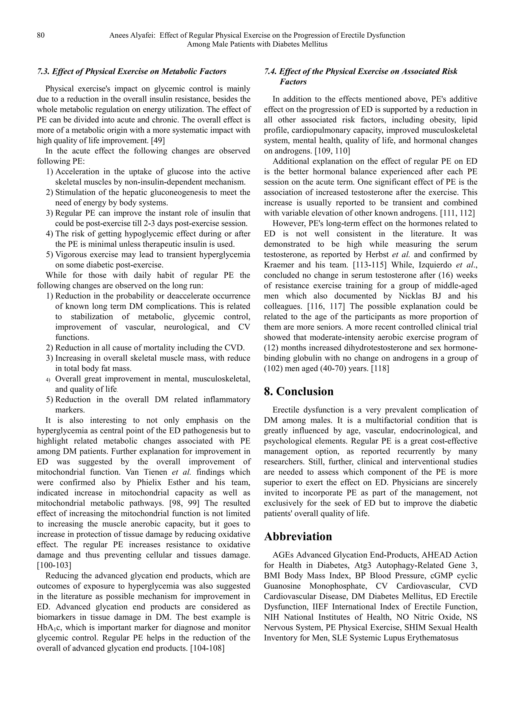 80 Anees Alyafei: Effect of Regular Physical Exercise on the Progression of Erectile Dysfunction
Among Male Patients with Diabetes Mellitus
7.3. Effect of Physical Exercise on Metabolic Factors
Physical exercise's impact on glycemic control is mainly
due to a reduction in the overall insulin resistance, besides the
whole metabolic regulation on energy utilization. The effect of
PE can be divided into acute and chronic. The overall effect is
more of a metabolic origin with a more systematic impact with
high quality of life improvement. [49]
In the acute effect the following changes are observed
following PE:
1) Acceleration in the uptake of glucose into the active
skeletal muscles by non-insulin-dependent mechanism.
2) Stimulation of the hepatic gluconeogenesis to meet the
need of energy by body systems.
3) Regular PE can improve the instant role of insulin that
could be post-exercise till 2-3 days post-exercise session.
4) The risk of getting hypoglycemic effect during or after
the PE is minimal unless therapeutic insulin is used.
5) Vigorous exercise may lead to transient hyperglycemia
on some diabetic post-exercise.
While for those with daily habit of regular PE the
following changes are observed on the long run:
1) Reduction in the probability or deaccelerate occurrence
of known long term DM complications. This is related
to stabilization of metabolic, glycemic control,
improvement of vascular, neurological, and CV
functions.
2) Reduction in all cause of mortality including the CVD.
3) Increasing in overall skeletal muscle mass, with reduce
in total body fat mass.
4) Overall great improvement in mental, musculoskeletal,
and quality of life.
5) Reduction in the overall DM related inflammatory
markers.
It is also interesting to not only emphasis on the
hyperglycemia as central point of the ED pathogenesis but to
highlight related metabolic changes associated with PE
among DM patients. Further explanation for improvement in
ED was suggested by the overall improvement of
mitochondrial function. Van Tienen et al. findings which
were confirmed also by Phielix Esther and his team,
indicated increase in mitochondrial capacity as well as
mitochondrial metabolic pathways. [98, 99] The resulted
effect of increasing the mitochondrial function is not limited
to increasing the muscle anerobic capacity, but it goes to
increase in protection of tissue damage by reducing oxidative
effect. The regular PE increases resistance to oxidative
damage and thus preventing cellular and tissues damage.
[100-103]
Reducing the advanced glycation end products, which are
outcomes of exposure to hyperglycemia was also suggested
in the literature as possible mechanism for improvement in
ED. Advanced glycation end products are considered as
biomarkers in tissue damage in DM. The best example is
HbA1c, which is important marker for diagnose and monitor
glycemic control. Regular PE helps in the reduction of the
overall of advanced glycation end products. [104-108]
7.4. Effect of the Physical Exercise on Associated Risk
Factors
In addition to the effects mentioned above, PE's additive
effect on the progression of ED is supported by a reduction in
all other associated risk factors, including obesity, lipid
profile, cardiopulmonary capacity, improved musculoskeletal
system, mental health, quality of life, and hormonal changes
on androgens. [109, 110]
Additional explanation on the effect of regular PE on ED
is the better hormonal balance experienced after each PE
session on the acute term. One significant effect of PE is the
association of increased testosterone after the exercise. This
increase is usually reported to be transient and combined
with variable elevation of other known androgens. [111, 112]
However, PE's long-term effect on the hormones related to
ED is not well consistent in the literature. It was
demonstrated to be high while measuring the serum
testosterone, as reported by Herbst et al. and confirmed by
Kraemer and his team. [113-115] While, Izquierdo et al.,
concluded no change in serum testosterone after (16) weeks
of resistance exercise training for a group of middle-aged
men which also documented by Nicklas BJ and his
colleagues. [116, 117] The possible explanation could be
related to the age of the participants as more proportion of
them are more seniors. A more recent controlled clinical trial
showed that moderate-intensity aerobic exercise program of
(12) months increased dihydrotestosterone and sex hormone-
binding globulin with no change on androgens in a group of
(102) men aged (40-70) years. [118]
8. Conclusion
Erectile dysfunction is a very prevalent complication of
DM among males. It is a multifactorial condition that is
greatly influenced by age, vascular, endocrinological, and
psychological elements. Regular PE is a great cost-effective
management option, as reported recurrently by many
researchers. Still, further, clinical and interventional studies
are needed to assess which component of the PE is more
superior to exert the effect on ED. Physicians are sincerely
invited to incorporate PE as part of the management, not
exclusively for the seek of ED but to improve the diabetic
patients' overall quality of life.
Abbreviation
AGEs Advanced Glycation End-Products, AHEAD Action
for Health in Diabetes, Atg3 Autophagy-Related Gene 3,
BMI Body Mass Index, BP Blood Pressure, cGMP cyclic
Guanosine Monophosphate, CV Cardiovascular, CVD
Cardiovascular Disease, DM Diabetes Mellitus, ED Erectile
Dysfunction, IIEF International Index of Erectile Function,
NIH National Institutes of Health, NO Nitric Oxide, NS
Nervous System, PE Physical Exercise, SHIM Sexual Health
Inventory for Men, SLE Systemic Lupus Erythematosus
 