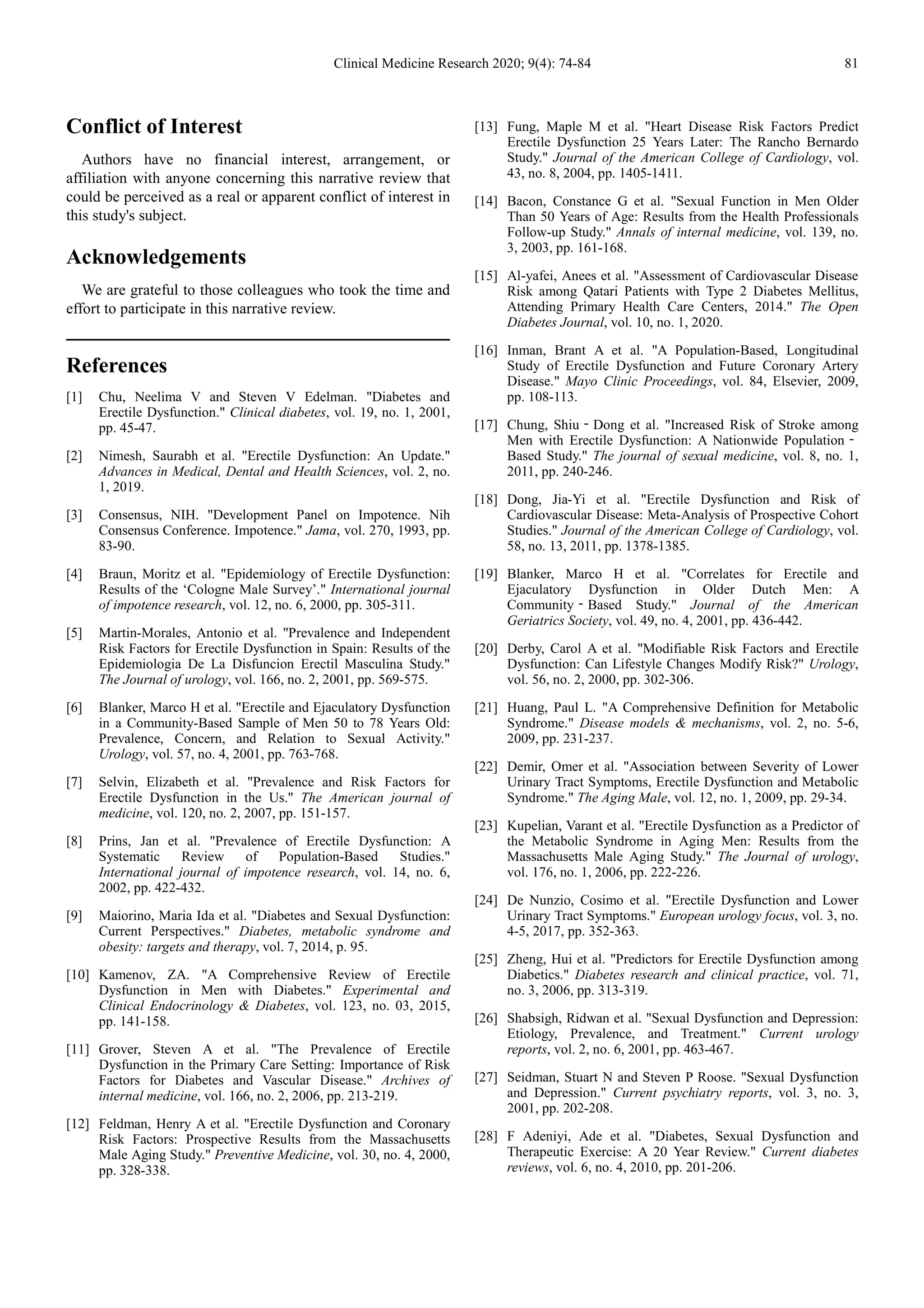Clinical Medicine Research 2020; 9(4): 74-84 81
Conflict of Interest
Authors have no financial interest, arrangement, or
affiliation with anyone concerning this narrative review that
could be perceived as a real or apparent conflict of interest in
this study's subject.
Acknowledgements
We are grateful to those colleagues who took the time and
effort to participate in this narrative review.
References
[1] Chu, Neelima V and Steven V Edelman. "Diabetes and
Erectile Dysfunction." Clinical diabetes, vol. 19, no. 1, 2001,
pp. 45-47.
[2] Nimesh, Saurabh et al. "Erectile Dysfunction: An Update."
Advances in Medical, Dental and Health Sciences, vol. 2, no.
1, 2019.
[3] Consensus, NIH. "Development Panel on Impotence. Nih
Consensus Conference. Impotence." Jama, vol. 270, 1993, pp.
83-90.
[4] Braun, Moritz et al. "Epidemiology of Erectile Dysfunction:
Results of the ‘Cologne Male Survey’." International journal
of impotence research, vol. 12, no. 6, 2000, pp. 305-311.
[5] Martin-Morales, Antonio et al. "Prevalence and Independent
Risk Factors for Erectile Dysfunction in Spain: Results of the
Epidemiologia De La Disfuncion Erectil Masculina Study."
The Journal of urology, vol. 166, no. 2, 2001, pp. 569-575.
[6] Blanker, Marco H et al. "Erectile and Ejaculatory Dysfunction
in a Community-Based Sample of Men 50 to 78 Years Old:
Prevalence, Concern, and Relation to Sexual Activity."
Urology, vol. 57, no. 4, 2001, pp. 763-768.
[7] Selvin, Elizabeth et al. "Prevalence and Risk Factors for
Erectile Dysfunction in the Us." The American journal of
medicine, vol. 120, no. 2, 2007, pp. 151-157.
[8] Prins, Jan et al. "Prevalence of Erectile Dysfunction: A
Systematic Review of Population-Based Studies."
International journal of impotence research, vol. 14, no. 6,
2002, pp. 422-432.
[9] Maiorino, Maria Ida et al. "Diabetes and Sexual Dysfunction:
Current Perspectives." Diabetes, metabolic syndrome and
obesity: targets and therapy, vol. 7, 2014, p. 95.
[10] Kamenov, ZA. "A Comprehensive Review of Erectile
Dysfunction in Men with Diabetes." Experimental and
Clinical Endocrinology & Diabetes, vol. 123, no. 03, 2015,
pp. 141-158.
[11] Grover, Steven A et al. "The Prevalence of Erectile
Dysfunction in the Primary Care Setting: Importance of Risk
Factors for Diabetes and Vascular Disease." Archives of
internal medicine, vol. 166, no. 2, 2006, pp. 213-219.
[12] Feldman, Henry A et al. "Erectile Dysfunction and Coronary
Risk Factors: Prospective Results from the Massachusetts
Male Aging Study." Preventive Medicine, vol. 30, no. 4, 2000,
pp. 328-338.
[13] Fung, Maple M et al. "Heart Disease Risk Factors Predict
Erectile Dysfunction 25 Years Later: The Rancho Bernardo
Study." Journal of the American College of Cardiology, vol.
43, no. 8, 2004, pp. 1405-1411.
[14] Bacon, Constance G et al. "Sexual Function in Men Older
Than 50 Years of Age: Results from the Health Professionals
Follow-up Study." Annals of internal medicine, vol. 139, no.
3, 2003, pp. 161-168.
[15] Al-yafei, Anees et al. "Assessment of Cardiovascular Disease
Risk among Qatari Patients with Type 2 Diabetes Mellitus,
Attending Primary Health Care Centers, 2014." The Open
Diabetes Journal, vol. 10, no. 1, 2020.
[16] Inman, Brant A et al. "A Population-Based, Longitudinal
Study of Erectile Dysfunction and Future Coronary Artery
Disease." Mayo Clinic Proceedings, vol. 84, Elsevier, 2009,
pp. 108-113.
[17] Chung, Shiu‐Dong et al. "Increased Risk of Stroke among
Men with Erectile Dysfunction: A Nationwide Population‐
Based Study." The journal of sexual medicine, vol. 8, no. 1,
2011, pp. 240-246.
[18] Dong, Jia-Yi et al. "Erectile Dysfunction and Risk of
Cardiovascular Disease: Meta-Analysis of Prospective Cohort
Studies." Journal of the American College of Cardiology, vol.
58, no. 13, 2011, pp. 1378-1385.
[19] Blanker, Marco H et al. "Correlates for Erectile and
Ejaculatory Dysfunction in Older Dutch Men: A
Community‐Based Study." Journal of the American
Geriatrics Society, vol. 49, no. 4, 2001, pp. 436-442.
[20] Derby, Carol A et al. "Modifiable Risk Factors and Erectile
Dysfunction: Can Lifestyle Changes Modify Risk?" Urology,
vol. 56, no. 2, 2000, pp. 302-306.
[21] Huang, Paul L. "A Comprehensive Definition for Metabolic
Syndrome." Disease models & mechanisms, vol. 2, no. 5-6,
2009, pp. 231-237.
[22] Demir, Omer et al. "Association between Severity of Lower
Urinary Tract Symptoms, Erectile Dysfunction and Metabolic
Syndrome." The Aging Male, vol. 12, no. 1, 2009, pp. 29-34.
[23] Kupelian, Varant et al. "Erectile Dysfunction as a Predictor of
the Metabolic Syndrome in Aging Men: Results from the
Massachusetts Male Aging Study." The Journal of urology,
vol. 176, no. 1, 2006, pp. 222-226.
[24] De Nunzio, Cosimo et al. "Erectile Dysfunction and Lower
Urinary Tract Symptoms." European urology focus, vol. 3, no.
4-5, 2017, pp. 352-363.
[25] Zheng, Hui et al. "Predictors for Erectile Dysfunction among
Diabetics." Diabetes research and clinical practice, vol. 71,
no. 3, 2006, pp. 313-319.
[26] Shabsigh, Ridwan et al. "Sexual Dysfunction and Depression:
Etiology, Prevalence, and Treatment." Current urology
reports, vol. 2, no. 6, 2001, pp. 463-467.
[27] Seidman, Stuart N and Steven P Roose. "Sexual Dysfunction
and Depression." Current psychiatry reports, vol. 3, no. 3,
2001, pp. 202-208.
[28] F Adeniyi, Ade et al. "Diabetes, Sexual Dysfunction and
Therapeutic Exercise: A 20 Year Review." Current diabetes
reviews, vol. 6, no. 4, 2010, pp. 201-206.
 