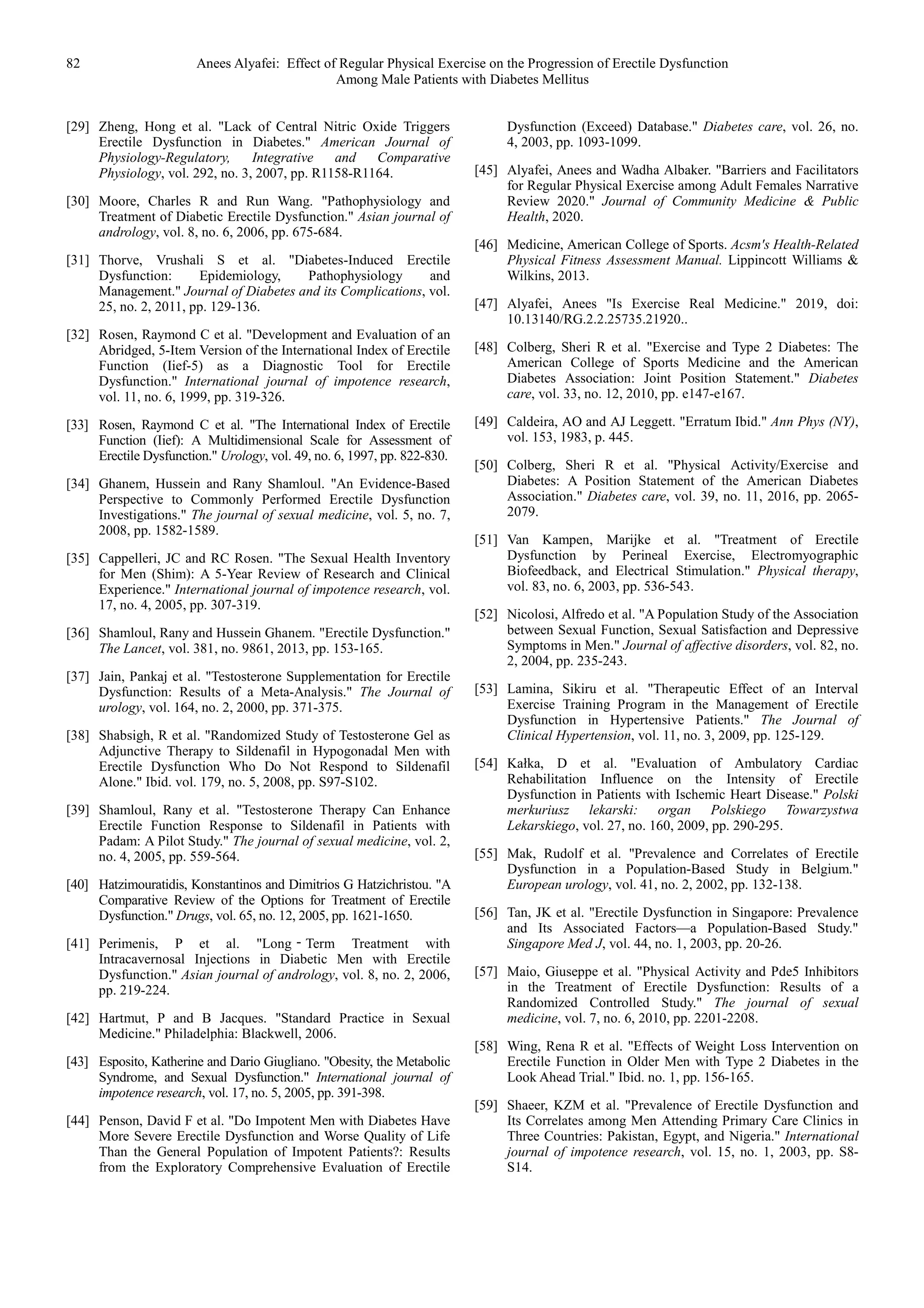 82 Anees Alyafei: Effect of Regular Physical Exercise on the Progression of Erectile Dysfunction
Among Male Patients with Diabetes Mellitus
[29] Zheng, Hong et al. "Lack of Central Nitric Oxide Triggers
Erectile Dysfunction in Diabetes." American Journal of
Physiology-Regulatory, Integrative and Comparative
Physiology, vol. 292, no. 3, 2007, pp. R1158-R1164.
[30] Moore, Charles R and Run Wang. "Pathophysiology and
Treatment of Diabetic Erectile Dysfunction." Asian journal of
andrology, vol. 8, no. 6, 2006, pp. 675-684.
[31] Thorve, Vrushali S et al. "Diabetes-Induced Erectile
Dysfunction: Epidemiology, Pathophysiology and
Management." Journal of Diabetes and its Complications, vol.
25, no. 2, 2011, pp. 129-136.
[32] Rosen, Raymond C et al. "Development and Evaluation of an
Abridged, 5-Item Version of the International Index of Erectile
Function (Iief-5) as a Diagnostic Tool for Erectile
Dysfunction." International journal of impotence research,
vol. 11, no. 6, 1999, pp. 319-326.
[33] Rosen, Raymond C et al. "The International Index of Erectile
Function (Iief): A Multidimensional Scale for Assessment of
Erectile Dysfunction." Urology, vol. 49, no. 6, 1997, pp. 822-830.
[34] Ghanem, Hussein and Rany Shamloul. "An Evidence-Based
Perspective to Commonly Performed Erectile Dysfunction
Investigations." The journal of sexual medicine, vol. 5, no. 7,
2008, pp. 1582-1589.
[35] Cappelleri, JC and RC Rosen. "The Sexual Health Inventory
for Men (Shim): A 5-Year Review of Research and Clinical
Experience." International journal of impotence research, vol.
17, no. 4, 2005, pp. 307-319.
[36] Shamloul, Rany and Hussein Ghanem. "Erectile Dysfunction."
The Lancet, vol. 381, no. 9861, 2013, pp. 153-165.
[37] Jain, Pankaj et al. "Testosterone Supplementation for Erectile
Dysfunction: Results of a Meta-Analysis." The Journal of
urology, vol. 164, no. 2, 2000, pp. 371-375.
[38] Shabsigh, R et al. "Randomized Study of Testosterone Gel as
Adjunctive Therapy to Sildenafil in Hypogonadal Men with
Erectile Dysfunction Who Do Not Respond to Sildenafil
Alone." Ibid. vol. 179, no. 5, 2008, pp. S97-S102.
[39] Shamloul, Rany et al. "Testosterone Therapy Can Enhance
Erectile Function Response to Sildenafil in Patients with
Padam: A Pilot Study." The journal of sexual medicine, vol. 2,
no. 4, 2005, pp. 559-564.
[40] Hatzimouratidis, Konstantinos and Dimitrios G Hatzichristou. "A
Comparative Review of the Options for Treatment of Erectile
Dysfunction." Drugs, vol. 65, no. 12, 2005, pp. 1621-1650.
[41] Perimenis, P et al. "Long‐Term Treatment with
Intracavernosal Injections in Diabetic Men with Erectile
Dysfunction." Asian journal of andrology, vol. 8, no. 2, 2006,
pp. 219-224.
[42] Hartmut, P and B Jacques. "Standard Practice in Sexual
Medicine." Philadelphia: Blackwell, 2006.
[43] Esposito, Katherine and Dario Giugliano. "Obesity, the Metabolic
Syndrome, and Sexual Dysfunction." International journal of
impotence research, vol. 17, no. 5, 2005, pp. 391-398.
[44] Penson, David F et al. "Do Impotent Men with Diabetes Have
More Severe Erectile Dysfunction and Worse Quality of Life
Than the General Population of Impotent Patients?: Results
from the Exploratory Comprehensive Evaluation of Erectile
Dysfunction (Exceed) Database." Diabetes care, vol. 26, no.
4, 2003, pp. 1093-1099.
[45] Alyafei, Anees and Wadha Albaker. "Barriers and Facilitators
for Regular Physical Exercise among Adult Females Narrative
Review 2020." Journal of Community Medicine & Public
Health, 2020.
[46] Medicine, American College of Sports. Acsm's Health-Related
Physical Fitness Assessment Manual. Lippincott Williams &
Wilkins, 2013.
[47] Alyafei, Anees "Is Exercise Real Medicine." 2019, doi:
10.13140/RG.2.2.25735.21920..
[48] Colberg, Sheri R et al. "Exercise and Type 2 Diabetes: The
American College of Sports Medicine and the American
Diabetes Association: Joint Position Statement." Diabetes
care, vol. 33, no. 12, 2010, pp. e147-e167.
[49] Caldeira, AO and AJ Leggett. "Erratum Ibid." Ann Phys (NY),
vol. 153, 1983, p. 445.
[50] Colberg, Sheri R et al. "Physical Activity/Exercise and
Diabetes: A Position Statement of the American Diabetes
Association." Diabetes care, vol. 39, no. 11, 2016, pp. 2065-
2079.
[51] Van Kampen, Marijke et al. "Treatment of Erectile
Dysfunction by Perineal Exercise, Electromyographic
Biofeedback, and Electrical Stimulation." Physical therapy,
vol. 83, no. 6, 2003, pp. 536-543.
[52] Nicolosi, Alfredo et al. "A Population Study of the Association
between Sexual Function, Sexual Satisfaction and Depressive
Symptoms in Men." Journal of affective disorders, vol. 82, no.
2, 2004, pp. 235-243.
[53] Lamina, Sikiru et al. "Therapeutic Effect of an Interval
Exercise Training Program in the Management of Erectile
Dysfunction in Hypertensive Patients." The Journal of
Clinical Hypertension, vol. 11, no. 3, 2009, pp. 125-129.
[54] Kałka, D et al. "Evaluation of Ambulatory Cardiac
Rehabilitation Influence on the Intensity of Erectile
Dysfunction in Patients with Ischemic Heart Disease." Polski
merkuriusz lekarski: organ Polskiego Towarzystwa
Lekarskiego, vol. 27, no. 160, 2009, pp. 290-295.
[55] Mak, Rudolf et al. "Prevalence and Correlates of Erectile
Dysfunction in a Population-Based Study in Belgium."
European urology, vol. 41, no. 2, 2002, pp. 132-138.
[56] Tan, JK et al. "Erectile Dysfunction in Singapore: Prevalence
and Its Associated Factors—a Population-Based Study."
Singapore Med J, vol. 44, no. 1, 2003, pp. 20-26.
[57] Maio, Giuseppe et al. "Physical Activity and Pde5 Inhibitors
in the Treatment of Erectile Dysfunction: Results of a
Randomized Controlled Study." The journal of sexual
medicine, vol. 7, no. 6, 2010, pp. 2201-2208.
[58] Wing, Rena R et al. "Effects of Weight Loss Intervention on
Erectile Function in Older Men with Type 2 Diabetes in the
Look Ahead Trial." Ibid. no. 1, pp. 156-165.
[59] Shaeer, KZM et al. "Prevalence of Erectile Dysfunction and
Its Correlates among Men Attending Primary Care Clinics in
Three Countries: Pakistan, Egypt, and Nigeria." International
journal of impotence research, vol. 15, no. 1, 2003, pp. S8-
S14.
 