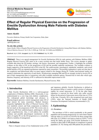 Clinical Medicine Research
2020; 9(4): 74-84
http://www.sciencepublishinggroup.com/j/cmr
doi: 10.11648/j.cmr.20200904.12
ISSN: 2326-9049 (Print); ISSN: 2326-9057 (Online)
Effect of Regular Physical Exercise on the Progression of
Erectile Dysfunction Among Male Patients with Diabetes
Mellitus
Anees Alyafei
Preventive Medicine, Primary Health Care Corporation, Doha, Qatar
Email address:
To cite this article:
Anees Alyafei. Effect of Regular Physical Exercise on the Progression of Erectile Dysfunction Among Male Patients with Diabetes Mellitus.
Clinical Medicine Research. Vol. 9, No. 4, 2020, pp. 74-84. doi: 10.11648/j.cmr.20200904.12
Received: July 8, 2020; Accepted: July 20, 2020; Published: July 30, 2020
Abstract: There is no agreed management for Erectile Dysfunction (ED) for male patients with Diabetes Mellitus (DM).
Regular Physical Exercise (PE) starts to be a more exciting area that needs further focus. This review attempts to gather
available data about the ED burden, etiology, risk factors, assessment, and management. Further, it highlights the available
evidence on the effect of PE on the progression of ED and the possible underline mechanisms. The available evidence is
hugely supportive of the beneficial role of PE in the ED. The cardiovascular, neurological, endothelial, metabolic, and overall
health benefits of PE are repeated mechanisms reported by many researchers. The possible explanation is quite not clear due to
the complexity and bidirectional effect on many aspects related to the changes during PE. Further interventional studies are
needed to determine the superiority of each factor. All physicians managing DM and ED are strongly invited to involve PE as
part of their management plan in conjunction with other available treatment options. Research has to look after which type,
duration, frequency, and intensity of PE is sufficient for detectable improvement in ED.
Keywords: Diabetes Mellitus, Erectile Dysfunction, Physical Exercise, Male
1. Introduction
Male Erectile Dysfunction (ED) is a well-recognized
complication of Diabetes Mellitus (DM). Historically, it was
underestimated as a core long term diabetic complication.
The widespread global knowledge and advances in
pharmacological glycemic control management make ED of
great interest for many researchers. Medical literature
frequently highlighted the effect of Physical Exercise (PE)
over metabolic control, and body components on diabetics
but not much on the progression of ED. This review aims to
summarize ED from epidemiological, pathological, clinical
angel comprehensively. Also, it will address the available
evidence and possible physiological mechanisms on the
effect of regular PE on the ED progression as a remarkably
effective modality of management.
2. Definition
There is frequent misuse of two fundamental terms of ER
and impotence globally. Erectile Dysfunction is defined as
the persistent failure to sustain a penile erection of adequate
rigidity for sexual intercourse. [1, 2] On the other hand,
impotence is reserved for those males who suffer erectile
failure for the period of intercourse most of the time or (75%)
of the time. Currently, ER is the recognized term used since
(1992), when the National Institutes of Health (NIH)
Consensus Development Conference recommended it. [3]
3. Epidemiology
3.1. Prevalence
The prevalence of ED is varied considerably in the general
population and increasing progressively in a more linear manner
with age where it is as low as (2.0-9.0%) for those younger than
(40) years. [4, 5] While it can reach as much as (10.0%- 71.0%)
among the elderly age group. [6-8] Erectile dysfunction is as
common as three folds in DM patients in comparison to general
population. [9, 10] Among male DM patients the prevalence is
 