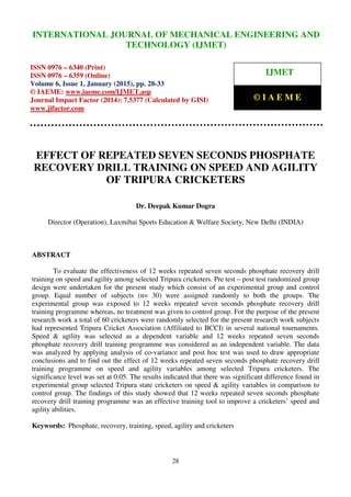 International Journal of Mechanical Engineering and Technology (IJMET), ISSN 0976 – 6340(Print),
ISSN 0976 – 6359(Online), Volume 6, Issue 1, January (2015), pp. 28-33 © IAEME
28
EFFECT OF REPEATED SEVEN SECONDS PHOSPHATE
RECOVERY DRILL TRAINING ON SPEED AND AGILITY
OF TRIPURA CRICKETERS
Dr. Deepak Kumar Dogra
Director (Operation), Laxmibai Sports Education & Welfare Society, New Delhi (INDIA)
ABSTRACT
To evaluate the effectiveness of 12 weeks repeated seven seconds phosphate recovery drill
training on speed and agility among selected Tripura cricketers. Pre test – post test randomized group
design were undertaken for the present study which consist of an experimental group and control
group. Equal number of subjects (n= 30) were assigned randomly to both the groups. The
experimental group was exposed to 12 weeks repeated seven seconds phosphate recovery drill
training programme whereas, no treatment was given to control group. For the purpose of the present
research work a total of 60 cricketers were randomly selected for the present research work subjects
had represented Tripura Cricket Association (Affiliated to BCCI) in several national tournaments.
Speed & agility was selected as a dependent variable and 12 weeks repeated seven seconds
phosphate recovery drill training programme was considered as an independent variable. The data
was analyzed by applying analysis of co-variance and post hoc test was used to draw appropriate
conclusions and to find out the effect of 12 weeks repeated seven seconds phosphate recovery drill
training programme on speed and agility variables among selected Tripura cricketers. The
significance level was set at 0.05. The results indicated that there was significant difference found in
experimental group selected Tripura state cricketers on speed & agility variables in comparison to
control group. The findings of this study showed that 12 weeks repeated seven seconds phosphate
recovery drill training programme was an effective training tool to improve a cricketers’ speed and
agility abilities.
Keywords: Phosphate, recovery, training, speed, agility and cricketers
INTERNATIONAL JOURNAL OF MECHANICAL ENGINEERING AND
TECHNOLOGY (IJMET)
ISSN 0976 – 6340 (Print)
ISSN 0976 – 6359 (Online)
Volume 6, Issue 1, January (2015), pp. 28-33
© IAEME: www.iaeme.com/IJMET.asp
Journal Impact Factor (2014): 7.5377 (Calculated by GISI)
www.jifactor.com
IJMET
© I A E M E
 