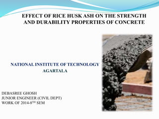 EFFECT OF RICE HUSK ASH ON THE STRENGTH
AND DURABILITY PROPERTIES OF CONCRETE
NATIONAL INSTITUTE OF TECHNOLOGY
AGARTALA
DEBASREE GHOSH
JUNIOR ENGINEER (CIVIL DEPT)
WORK OF 2014-8TH SEM
 