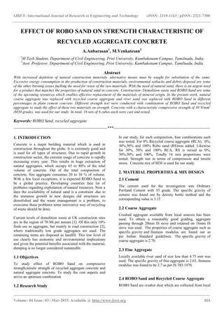 IJRET: International Journal of Research in Engineering and Technology eISSN: 2319-1163 | pISSN: 2321-7308
_______________________________________________________________________________________
Volume: 04 Issue: 03 | Mar-2015, Available @ http://www.ijret.org 353
EFFECT OF ROBO SAND ON STRENGTH CHARACTERISTIC OF
RECYCLED AGGREGATE CONCRETE
A.Anbarasan1
, M.Venkatesan2
1
M.Tech Student, Department of Civil Engineering, Prist University, Kumbakonam Campus, Tamilnadu, India
2
Asst. Professor, Department of Civil Engineering, Prist University, Kumbakonam Campus, Tamilnadu, India
Abstract
With increased depletion of natural construction materials, alternative means must be sought for substitution of the same.
Excessive energy consumption in the production of construction materials, environmental setbacks and debris disposal are some
of the other burning issues fuelling the need for reuse of the raw materials. With the need of natural sand, there is an urgent need
for a product that matches the properties of natural sand in concrete. Construction- Demolition waste and ROBO Sand are some
of the upcoming resources which enables effective replacement of the materials of mineral origin. In the present work, natural
coarse aggregate was replaced with recycled coarse aggregate and river sand was replaced with ROBO Sand in different
percentages in plain cement concrete. Different strength test were conducted with combination of ROBO Sand and recycled
aggregate to study the effect of these two materials on strength Concrete with a characteristic compressive strength of 30 N/mm2
(M30 grade), was used for our study. In total, 16 sets of 6 cubes each were cast and tested.
Keywords: ROBO Sand, recycled aggregate
--------------------------------------------------------------------***----------------------------------------------------------------------
1. INTRODUCTION
Concrete is a major building material which is used in
construction throughout the globe. It is extremely good and
is used for all types of structures. Due to rapid growth in
construction sector, the extreme usage of concrete is rapidly
increasing every year. This results in huge extraction of
natural aggregates, which occupy 65 to 80% of the total
volume of concrete. Out of the total composition of
concrete, fine aggregate consumes 20 to 30 % of volume.
With a few local exceptions, it is expected ROBO Sand to
be a global practice. Developing countries face lot of
problems regarding exploitation of natural resources. Now a
days the availability of natural sand is a constraint .due to
the immense growth in new designs old structures are
demolished and the waste management is a problem, to
overcome these problems some innovative way of recycling
of waste should be done.
Current levels of demolition waste at UK construction sites
are in the region of 70 Mt per annum [1]. Of this only 10%
finds use as aggregate, but mainly in road construction [2],
where traditionally low grade aggregates are used. The
remaining items are disposed as landfill. This low level of
use clearly has economic and environmental implications
and given the potential benefits associated with the material,
dumping is no longer considered sustainable
1.1 Objectives
To study effect of ROBO Sand on compressive
strength,tensile strength of recycled aggregate concrete and
natural aggregate concrete. To study the cost aspects and
arrive an optimum combination
1.2 Research Study
In our study, for each composition, four combinations each
was tested. For 0% Recycled coarse aggregate (RCA), 0%,
30%,50% and 100% Robo sand (RS)was added. Likewise
for 30%, 50% and 100% RCA, RS is mixed as 0%,
30%,50% and 100%. Totally 16 mix proportions were
tested. Strength test in terms of compression and tensile
stress. Concrete mix of M30 is used for our study.
2. MATERIAL PROPERTIES & MIX DESIGN
2.1 Cement
The cement used for the investigation was Ordinary
Portland Cement with 53 grade. The specific gravity of
cement was found out by density bottle method and the
corresponding value is 3.15
2.2 Coarse Aggregate
Crushed aggregate available from local sources has been
used. To obtain a reasonably good grading, aggregate
passing through 20mm IS sieve and retained on 16mm IS
sieve was used. The properties of coarse aggregate such as
specific gravity and fineness modulus are found out as
per Indian Standard guidelines. The specific gravity of
coarse aggregate is 2.70.
2.3 Fine Aggregate
Locally available river sand of size less than 4.75 mm was
used. The specific gravity of fine aggregate is 2.65, fineness
modulus was found to be 2.7 as per IS 383:1970.
2.4 ROBO Sand and Recycled Coarse Aggregate
ROBO Sand are crusher dust which are collected from local
 