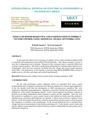 International Journal of Electrical Engineering and Technology (IJEET), ISSN 0976 –
6545(Print), ISSN 0976 – 6553(Online) Volume 4, Issue 4, July-August (2013), © IAEME
255
EFFECT OF ROTOR RESISTANCE AND COMPENSATION IN INDIRECT
VECTOR CONTROL USING ARTIFICIAL NEURAL NETWORKS (ANN)
B.Mouli Chandra1
, Dr.S.Tara Kalyani2
1
EEE Department, JNTUH, Hyderabad, INDIA
2
EEE Department, JNTUH, Hyderabad, INDIA
ABSTRACT
In this paper the effect of rotor resistance in indirect vector control of Induction Motor (I.M)
is examined and compensated using Artificial Neural Networks. Since Rotor resistance is prone to
error due to temperature rise in machine. Because of this, resistance used in controller differ from
resistance used in machine. This leads to performance deterioration of machine unless otherwise it is
compensated. Here the rotor resistance estimated from the voltage and current model equations
using ANN. The performance of the machine is analysed using MATLAB/SIMULINK in terms of
output currents, rotor flux, and torque and verified experimentally.
Keywords: Induction motor, Indirect Vector control, Rotor resistance estimation, ANN.
1. INTRODUCTION
For the high performance control, Induction motors are controlled from vector control
method and because of rugged in construction the I.M were employed for constant speed application.
In the few decades back after the development of DSP, microprocessor controllers they were
employed in adjustable speed applications. Separately excited D.C machine like performance can be
obtained by vector control (decoupling control). Vector control improves the dynamic response of
machine by providing independent control channels to torque and flux quantities. Since the rotor
flux position is mandatory in vector control, based on the method for which rotor flux position is
obtained vector control has subdivided into two methods: 1. Direct Vector Control. 2. Indirect Vector
Control. In the first method flux position is directly measured from position sensors which increased
the complexity of machine to the manufacturer. In the second method the flux is estimated from
voltage and current measurements in the feedforward manner [1]. In the indirect vector control slip
speed is added to actual speed from which synchronous speed is obtained there by flux position (θ) is
obtained by integration.
INTERNATIONAL JOURNAL OF ELECTRICAL ENGINEERING &
TECHNOLOGY (IJEET)
ISSN 0976 – 6545(Print)
ISSN 0976 – 6553(Online)
Volume 4, Issue 4, July-August (2013), pp. 255-263
© IAEME: www.iaeme.com/ijeet.asp
Journal Impact Factor (2013): 5.5028 (Calculated by GISI)
www.jifactor.com
IJEET
© I A E M E
 