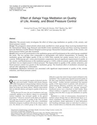 THE JOURNAL OF ALTERNATIVE AND COMPLEMENTARY MEDICINE
Volume 18, Number 6, 2012, pp. 589–596
ª Mary Ann Liebert, Inc.
DOI: 10.1089/acm.2011.0038




                  Effect of Sahaja Yoga Meditation on Quality
                  of Life, Anxiety, and Blood Pressure Control

                        Sheng-Chia Chung, PhD, Maria M. Brooks, PhD,2 Madhur Rai, MD,3
                                               1

                               Judith L. Balk, MD, MPH,4 and Sandeep Rai, MD 5




Abstract

Objective: The present study investigates the effect of Sahaja yoga meditation on quality of life, anxiety, and
blood pressure control.
Design: The prospective observational cohort study enrolled two study groups: those receiving treatment from
the International Sahaja Yoga Research and Health Center (meditation group) and those receiving treatment
from the Mahatma Gandhi Mission Hospital (control group). Researchers measured quality of life, anxiety, and
blood pressure before and after treatment.
Results: Sixty-seven (67) participants in the meditation group and 62 participants in the control group completed
the study. The two groups were comparable in demographic and clinical characteristics. At baseline, the
meditation group had higher quality of life ( p < 0.001) than controls but similar anxiety level ( p = 0.74) to
controls. Within-group pre- versus post-treatment comparisons showed signiﬁcant improvement in quality of
life, anxiety, and blood pressure in the meditation group ( p < 0.001), while in controls, quality of life deteriorated
and there was no improvement in blood pressure. The improvement in quality of life, anxiety reduction, and
blood pressure control was greater in the meditation group. The beneﬁcial effect of meditation remained sig-
niﬁcant after adjusting for confounders.
Conclusions: Meditation treatment was associated with signiﬁcant improvements in quality of life, anxiety
reduction, and blood pressure control.



Introduction                                                       difﬁcult to assess the extent of improvement attributed to the
                                                                   meditation.6 One (1) pilot study reported increased quality of

Q     uality of life integrates aspects of physical, psycho-
      logic, and social health.1 Patients with chronic diseases
often suffer from physical and psychologic distress, lowering
                                                                   life after yoga/relaxation treatment in elderly patients with
                                                                   heart failure.7 Another factorial randomized trial reported
                                                                   quality of life improvement in patients with advanced ac-
their quality of life.2 As over 100 million people in the United   quired immune deﬁciency syndrome who received a com-
States are living with chronic illness,3 effective interventions   bination of Metta meditation and massage treatment.8
that can alleviate distress and improve quality of life are im-    Insufﬁcient power was a drawback in both studies. More
portant.                                                           clinical evidence is required to strengthen current under-
   During the past 50 years, the use of meditation and yoga,       standing about the effect of yoga and meditation on quality
commonly applied as an effective adjunct to conventional           of life.
medical treatment, has increased rapidly in the general               Meditation is a state of consciousness, characterized by
population.4,5 However, research on the effects of meditation      marked cortical changes that are different from those in or-
and yoga has not focused on quality of life. One (1) study         dinary wakefulness, relaxation at rest, and sleep.9 In Sahaja
reported improvement in quality of life after a mindfulness        yoga meditation, simple applications of silent afﬁrmations
meditation program in patients with diverse diseases; how-         and breathing techniques assist an individual to achieve a
ever, the absence of a control group in the study made it          state of mental silence in which the entire attention is on the


  1
   Department of Epidemiology and Public Health, University College London, London, UK.
  2
   University of Pittsburgh, Pittsburgh, PA.
  3
   International Sahaja Yoga Health and Research Center, Navi Mumbai, Maharashtra, India.
  4
   Magee-Womens Hospital, University of Pittsburgh Medical Center, Pittsburgh, PA.
  5
   Mahatma Gandhi Mission Medical College and Hospitals, Navi Mumbai, Maharashtra, India.

                                                               589
 