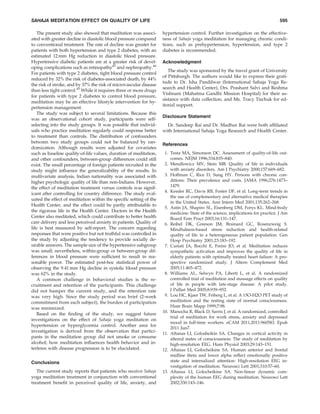 SAHAJA MEDITATION EFFECT ON QUALITY OF LIFE                                                                                      595

    The present study also showed that meditation was associ-      hypertension control. Further investigation on the effective-
ated with greater decline in diastolic blood pressure compared     ness of Sahaja yoga meditation for managing chronic condi-
to conventional treatment. The rate of decline was greater for     tions, such as prehypertension, hypertension, and type 2
patients with both hypertension and type 2 diabetes, with an       diabetes is recommended.
estimated 12 mm Hg reduction in diastolic blood pressure.
Hypertensive diabetic patients are at a greater risk of devel-     Acknowledgment
oping complications such as retinopathy43 and nephropathy.44
                                                                      The study was sponsored by the travel grant of University
For patients with type 2 diabetes, tight blood pressure control
                                                                   of Pittsburgh. The authors would like to express their grati-
reduced by 32% the risk of diabetes-associated death, by 44%
                                                                   tude to Dr. Isha Pandilwar (International Sahaja Yoga Re-
the risk of stroke, and by 37% the risk of microvascular disease
                                                                   search and Health Center), Drs. Prashant Salvi and Reshma
than less tight control.45 While it requires three or more drugs
                                                                   Vishnani (Mahatma Gandhi Mission Hospital) for their as-
for patients with type 2 diabetes to control blood pressure,
                                                                   sistance with data collection, and Ms. Tracy Tischuk for ed-
meditation may be an effective lifestyle intervention for hy-
                                                                   itorial support.
pertension management.
    The study was subject to several limitations. Because this
                                                                   Disclosure Statement
was an observational cohort study, participants were self-
selecting into the study groups. It was possible that individ-       Dr. Sandeep Rai and Dr. Madhur Rai were both afﬁliated
uals who practice meditation regularly could response better       with International Sahaja Yoga Research and Health Center.
to treatment than controls. The distribution of confounders
between two study groups could not be balanced by ran-
                                                                   References
domization. Although results were adjusted for covariates
such as baseline quality-of-life values, duration of meditation,    1. Testa MA, Simonson DC. Assessment of quality-of-life out-
and other confounders, between-group differences could still           comes. NEJM 1996;334:835–840.
exist. The small percentage of foreign patients recruited in the    2. Mendlowicz MV, Stein MB. Quality of life in individuals
study might inﬂuence the generalizability of the results. In           with anxiety disorders. Am J Psychiatry 2000;157:669–682.
multivariate analysis, Indian nationality was associated with       3. Hoffman C, Rice D, Sung HY. Persons with chronic con-
higher psychologic quality of life than non-Indians. However,          ditions: Their prevalence and costs. JAMA 1996;276:1473–
the effect of meditation treatment versus controls was signif-         1479.
                                                                    4. Kessler RC, Davis RB, Foster DF, et al. Long-term trends in
icant after controlling for country difference. The study eval-
                                                                       the use of complementary and alternative medical therapies
uated the effect of meditation within the speciﬁc setting of the
                                                                       in the United States. Ann Intern Med 2001;135:262–268.
Health Center, and the effect could be partly attributable to
                                                                    5. Astin JA, Shapiro SL, Eisenberg DM, Forys KL. Mind-body
the rigorous life in the Health Center. Doctors in the Health          medicine: State of the science, implications for practice. J Am
Center also meditated, which could contribute to better health         Board Fam Pract 2003;16:131–147.
care delivery and less perceived anxiety in patients. Quality of    6. Reibel DK, Greeson JM, Brainard GC, Rosenzweig S.
life is best measured by self-report. The concern regarding            Mindfulness-based stress reduction and health-related
responses that were positive but not truthful was controlled in        quality of life in a heterogeneous patient population. Gen
the study by adjusting the tendency to provide socially de-            Hosp Psychiatry 2001;23:183–192.
sirable answers. The sample size of the hypertensive subgroup       7. Curiati JA, Bocchi E, Freire JO, et al. Meditation reduces
was small; nevertheless, within-group or between-group dif-            sympathetic activation and improves the quality of life in
ferences in blood pressure were sufﬁcient to result in rea-            elderly patients with optimally treated heart failure: A pro-
sonable power. The estimated post-hoc statistical power of             spective randomized study. J Altern Complement Med
observing the 9.41 mm Hg decline in systolic blood pressure            2005;11:465–472.
was 62% in the study.                                               8. Williams AL, Selwyn PA, Liberti L, et al. A randomized
    A common challenge in behavioral studies is the re-                controlled trial of meditation and massage effects on quality
cruitment and retention of the participants. This challenge            of life in people with late-stage disease: A pilot study.
did not hamper the current study, and the retention rate               J Palliat Med 2005;8:939–952.
was very high. Since the study period was brief (2-week             9. Lou HC, Kjaer TW, Friberg L, et al. A 15O-H2O PET study of
commitment from each subject), the burden of participation             meditation and the resting state of normal consciousness.
was minimized.                                                         Hum Brain Mapp 1999;7:98.
                                                                   10. Manocha R, Black D, Sarris J, et al. A randomized, controlled
    Based on the ﬁnding of the study, we suggest future
                                                                       trial of meditation for work stress, anxiety and depressed
investigations on the effect of Sahaja yoga meditation on
                                                                       mood in full-time workers. eCAM 2011,2011:960583. Epub
hypertension or hyperglycemia control. Another area for
                                                                       2011 Jun7.
investigation is derived from the observation that partici-        11. Aftanas LI, Golosheikin SA. Changes in cortical activity in
pants in the meditation group did not smoke or consume                 altered states of consciousness: The study of meditation by
alcohol; how meditation inﬂuences health behavior and in-              high-resolution EEG. Hum Physiol 2003;29:143–151.
terferes with disease progression is to be elucidated.             12. Aftanas LI, Golocheikine SA. Human anterior and frontal
                                                                       midline theta and lower alpha reﬂect emotionally positive
Conclusions                                                            state and internalized attention: High-resolution EEG in-
                                                                       vestigation of meditation. Neurosci Lett 2001;310:57–60.
   The current study reports that patients who receive Sahaja      13. Aftanas LI, Golocheikine SA. Non-linear dynamic com-
yoga meditation treatment in conjunction with conventional             plexity of the human EEG during meditation. Neurosci Lett
treatment beneﬁt in perceived quality of life, anxiety, and            2002;330:143–146.
 