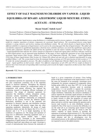 IJRET: International Journal of Research in Engineering and Technology eISSN: 2319-1163 | pISSN: 2321-7308
_______________________________________________________________________________________
Volume: 04 Issue: 04 | Apr-2015, Available @ http://www.ijret.org 437
EFFECT OF SALT MAGNESIUM CHLORIDE ON VAPOUR - LIQUID
EQUILIBRIA OF BINARY AZEOTROPIC LIQUID MIXTURE: ETHYL
ACETATE – ETHANOL
Shyam Tekade1
, Sudesh Ayare2
1
Assistant Professor, Chemical Engineering Department, Gharda Institute of Technology, Maharashtra, India
2
Assistant Professor, Chemical Engineering Department, Gharda Institute of Technology, Maharashtra, India
Abstract
Separation of azeotropic liquid mixtures using distillation is a challenging task for process engineers. A straight distillation is not
useful for complete separation of mixture components for azeotropic liquid mixtures. The conventional process using liquid
entrainer is energy intensive and involves running extra distillation column. The salt which dissolve in liquid mixture but has
different solubility in components of liquid mixture can be used as the extracting agent like that of liquid entrainer. The added salt
can hold the component in equilibrium liquid phase which has more solubility and hence can enrich the equilibrium vapour phase
with the other component. Therefore the added salt has the capability to alter the relative volatility of liquid mixture. The Vapour
– Liquid Equilibrium data indicates the relative amount of components in liquid and vapour phase and hence indicates extend up
to which liquid mixture can be separated using distillation. In this paper we have studied the separation of one of the important
azeotropic liquid mixture Ethyl Acetate –Ethanol in presence of salt Magnesium Chloride. The Vapour – Liquid Equilibrium
(VLE) data of binary liquid mixture Ethyl Acetate (A)- Ethanol (B) without salt and with salt is obtained experimentally by using
modified Othmer’s still. The system found to forms the minimum boiling azeotrope at 0.550 mole fraction of ethyl acetate at 71.7
0
C under the normal atmospheric pressure. The effect of addition of salt Magnesium Chloride (MgCl2) has been studied on the
vapour - liquid equilibria of ethyl acetate- ethanol. Two different compositions of salt (20% and 25% by weight of ethanol in
mixture) have been tried and corresponding shift in azeotropic point towards the higher composition of ethyl acetate than without
salt is noted.
Keywords: VLE, binary, azeotrope, mole fraction, salt.
--------------------------------------------------------------------***----------------------------------------------------------------------
1. INTRODUCTION
The separation operation for separating the liquid mixtures
into pure components constitutes one of the important
aspects in chemical industries. Throughout the chemical
industry, continuous demand for compositional purity of
components with greater efficiency has imposed the
everlasting research in designing efficient techniques of
separation. The design of important equipment for
separation like distillation column, absorption column,
extraction column, humidifier, dehumidifier, etc. are
depends on the equilibrium relationship of components
involved in the system, between the different phases.
Particularly, distillation is one of the important unit
operations in chemical industries and distillation columns
are to be designed with massive ranges than any other
separating equipment. Industrially, the design of single
distillation column can take the figures like 0.3 to 10 m in
diameter and 3 to 75 m in height depending on the
conditions of separation [1]. The design and operation of
stage-wise or differential contacting equipment such as a
distillation column require reliable vapor - liquid
equilibrium data [2]. Azeotrope is the characteristics
composition of liquid mixture for which the composition of
equilibrium liquid and vapor phases are equal. Azeotrope is
a result of intermolecular forces between the molecules of
liquid at a given composition of mixture. Close boiling
points of the pure components in the liquid mixture is one of
the cause for formation of an azeotrope. Azeotropes occur
infrequently for mixtures composed of components whose
boiling points differ by more than 300
C [3]. As the liquid
and vapor composition becomes same at azeotropic
composition, it is not possible to separate the azeotropic
liquid mixture beyond azeotropic compositions by using
simple distillation. Industrially the extractive distillation is
used to separate the azeotropic liquid mixtures in which the
third liquid component also called as liquid entrainer added
to binary mixture to affect the properties of system and
facilitates separation. But, this added liquid transfers the
phase and moves with the vapors during the operation and to
recover (and recycle) it, an extra distillation column is
needed [5]. One of the ways to overcome this difficulty is to
use the solid salt as an extracting agent instead of liquid
entrainer. The specific solid salts are found to alter the
relative volatility of liquid mixtures to facilitate the
separation of azeotropic liquid mixtures [5-7]. The solid salt
cannot vaporized and transfers to vapor phase unlike of that
liquid entrainer and this is advantageous over the
conventional process as the additional distillation column is
not required to recover the added entrainer.
 