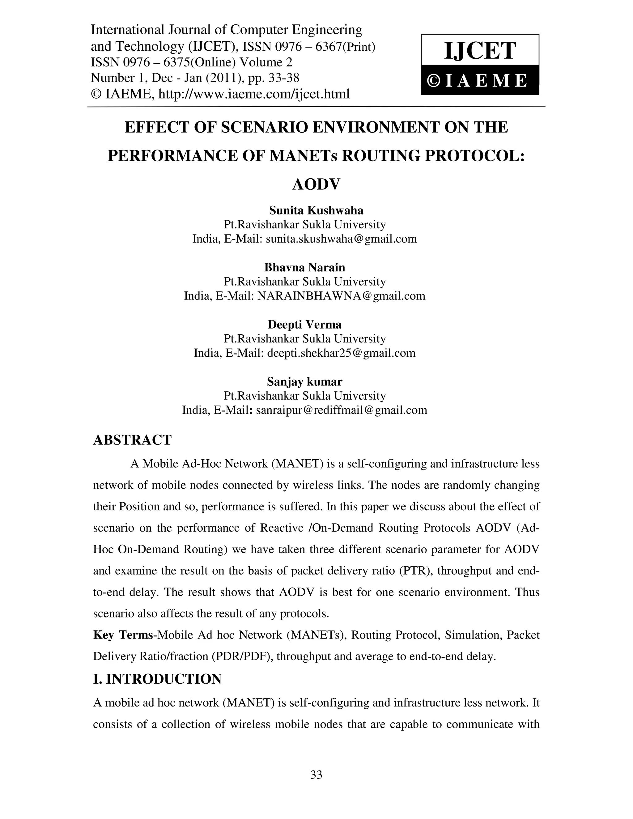 International Journal of Computer Engineering
and Technology (IJCET),Engineering and – 6367(Print)
International Journal of Computer ISSN 0976 Technology (IJCET), ISSN 0976 – 6367(Print),
ISSN 0976 – 6375(Online) Volume 2, Number 1, Dec - Jan (2011), © IAEME
ISSN 0976 – 6375(Online) Volume 2
                                                                           IJCET
Number 1, Dec - Jan (2011), pp. 33-38                                    ©IAEME
© IAEME, http://www.iaeme.com/ijcet.html

       EFFECT OF SCENARIO ENVIRONMENT ON THE
   PERFORMANCE OF MANETs ROUTING PROTOCOL:
                                          AODV
                                     Sunita Kushwaha
                            Pt.Ravishankar Sukla University
                     India, E-Mail: sunita.skushwaha@gmail.com

                                   Bhavna Narain
                           Pt.Ravishankar Sukla University
                   India, E-Mail: NARAINBHAWNA@gmail.com

                                    Deepti Verma
                           Pt.Ravishankar Sukla University
                     India, E-Mail: deepti.shekhar25@gmail.com

                                    Sanjay kumar
                            Pt.Ravishankar Sukla University
                   India, E-Mail: sanraipur@rediffmail@gmail.com

ABSTRACT
        A Mobile Ad-Hoc Network (MANET) is a self-configuring and infrastructure less
network of mobile nodes connected by wireless links. The nodes are randomly changing
their Position and so, performance is suffered. In this paper we discuss about the effect of
scenario on the performance of Reactive /On-Demand Routing Protocols AODV (Ad-
Hoc On-Demand Routing) we have taken three different scenario parameter for AODV
and examine the result on the basis of packet delivery ratio (PTR), throughput and end-
to-end delay. The result shows that AODV is best for one scenario environment. Thus
scenario also affects the result of any protocols.
Key Terms-Mobile Ad hoc Network (MANETs), Routing Protocol, Simulation, Packet
Delivery Ratio/fraction (PDR/PDF), throughput and average to end-to-end delay.
I. INTRODUCTION
A mobile ad hoc network (MANET) is self-configuring and infrastructure less network. It
consists of a collection of wireless mobile nodes that are capable to communicate with



                                              33
 