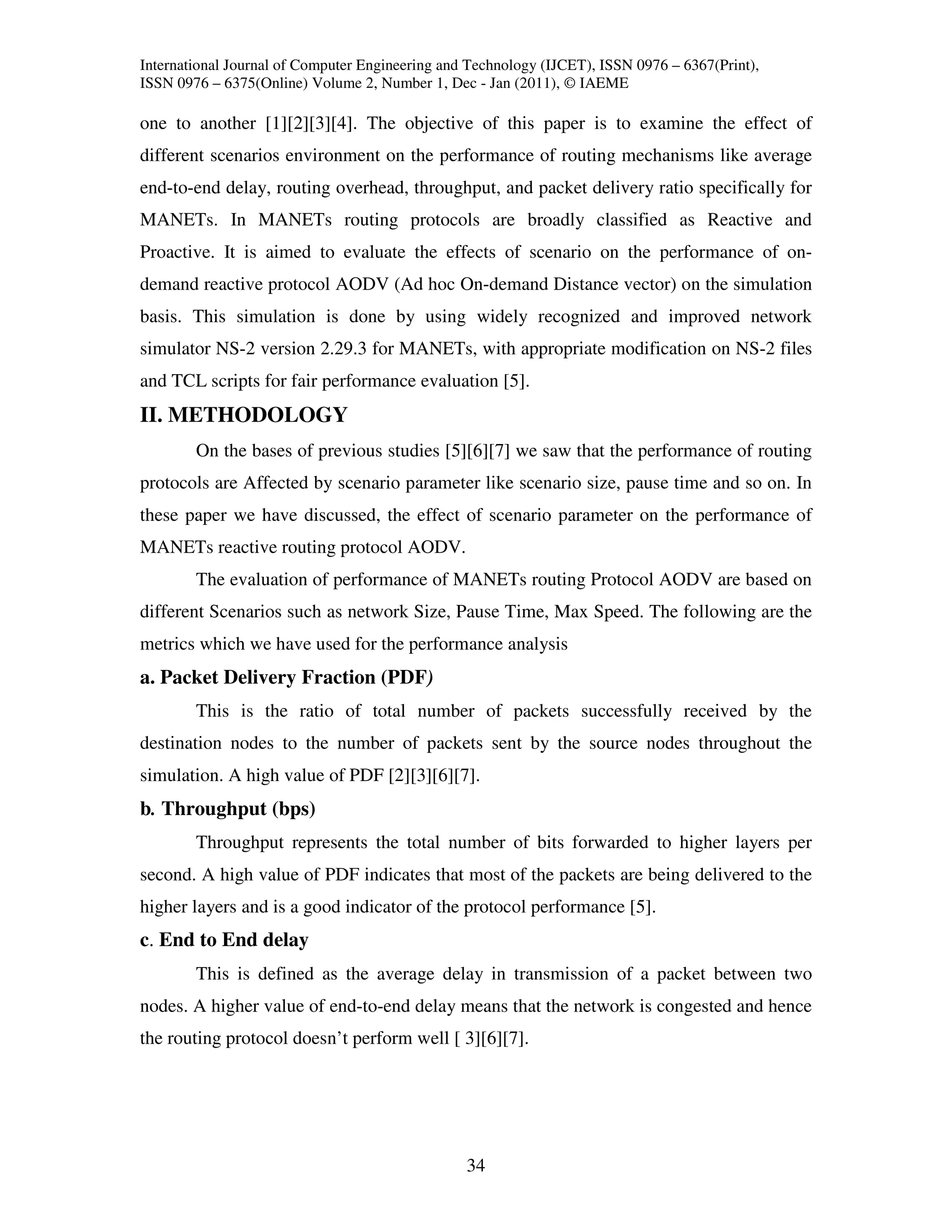 International Journal of Computer Engineering and Technology (IJCET), ISSN 0976 – 6367(Print),
ISSN 0976 – 6375(Online) Volume 2, Number 1, Dec - Jan (2011), © IAEME

one to another [1][2][3][4]. The objective of this paper is to examine the effect of
different scenarios environment on the performance of routing mechanisms like average
end-to-end delay, routing overhead, throughput, and packet delivery ratio specifically for
MANETs. In MANETs routing protocols are broadly classified as Reactive and
Proactive. It is aimed to evaluate the effects of scenario on the performance of on-
demand reactive protocol AODV (Ad hoc On-demand Distance vector) on the simulation
basis. This simulation is done by using widely recognized and improved network
simulator NS-2 version 2.29.3 for MANETs, with appropriate modification on NS-2 files
and TCL scripts for fair performance evaluation [5].
II. METHODOLOGY
        On the bases of previous studies [5][6][7] we saw that the performance of routing
protocols are Affected by scenario parameter like scenario size, pause time and so on. In
these paper we have discussed, the effect of scenario parameter on the performance of
MANETs reactive routing protocol AODV.
        The evaluation of performance of MANETs routing Protocol AODV are based on
different Scenarios such as network Size, Pause Time, Max Speed. The following are the
metrics which we have used for the performance analysis
a. Packet Delivery Fraction (PDF)
        This is the ratio of total number of packets successfully received by the
destination nodes to the number of packets sent by the source nodes throughout the
simulation. A high value of PDF [2][3][6][7].
b. Throughput (bps)
        Throughput represents the total number of bits forwarded to higher layers per
second. A high value of PDF indicates that most of the packets are being delivered to the
higher layers and is a good indicator of the protocol performance [5].
c. End to End delay
        This is defined as the average delay in transmission of a packet between two
nodes. A higher value of end-to-end delay means that the network is congested and hence
the routing protocol doesn’t perform well [ 3][6][7].




                                                 34
 