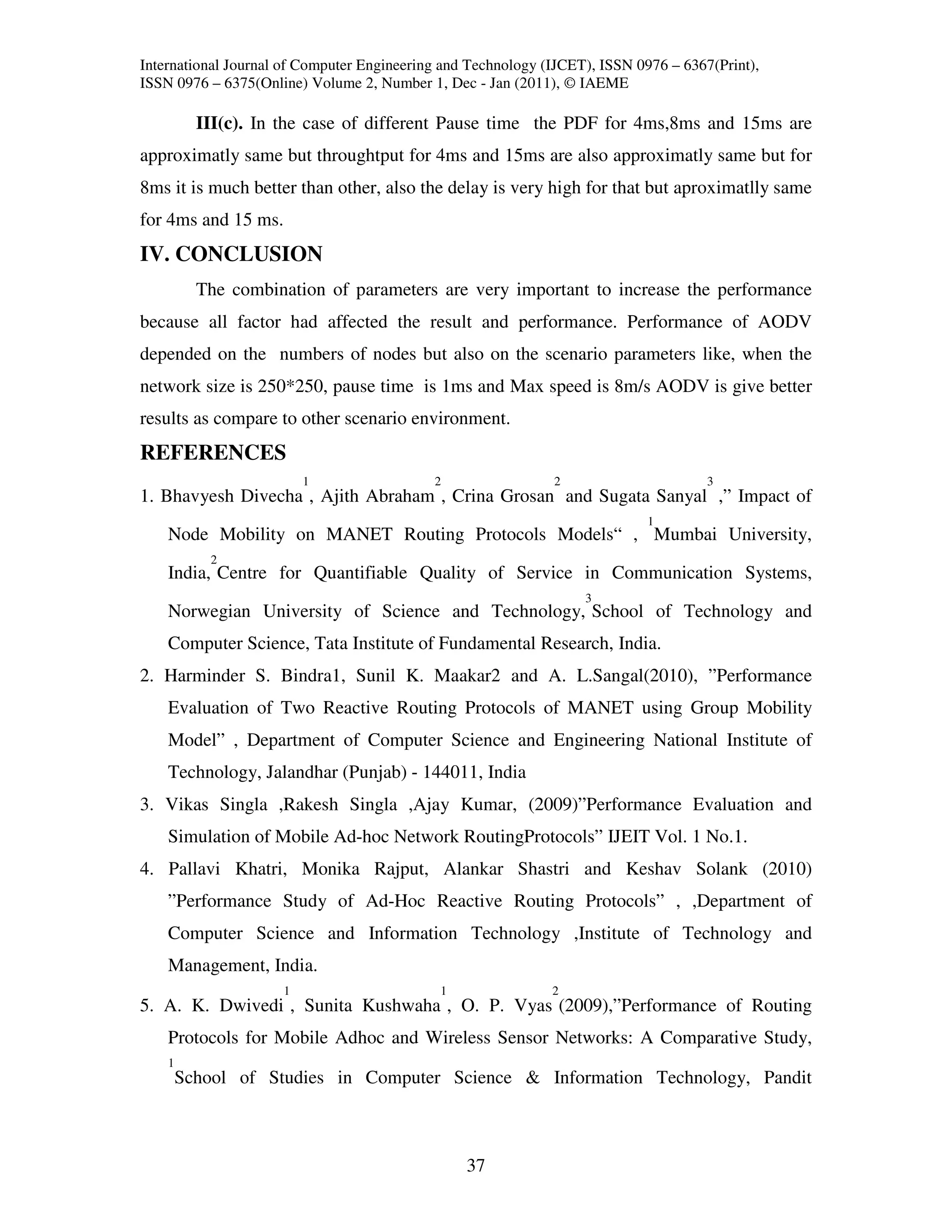 International Journal of Computer Engineering and Technology (IJCET), ISSN 0976 – 6367(Print),
ISSN 0976 – 6375(Online) Volume 2, Number 1, Dec - Jan (2011), © IAEME

          III(c). In the case of different Pause time the PDF for 4ms,8ms and 15ms are
approximatly same but throughtput for 4ms and 15ms are also approximatly same but for
8ms it is much better than other, also the delay is very high for that but aproximatlly same
for 4ms and 15 ms.
IV. CONCLUSION
          The combination of parameters are very important to increase the performance
because all factor had affected the result and performance. Performance of AODV
depended on the numbers of nodes but also on the scenario parameters like, when the
network size is 250*250, pause time is 1ms and Max speed is 8m/s AODV is give better
results as compare to other scenario environment.
REFERENCES
                         1                  2                 2                       3
1. Bhavyesh Divecha , Ajith Abraham , Crina Grosan and Sugata Sanyal ,” Impact of
                                                                             1
    Node Mobility on MANET Routing Protocols Models“ , Mumbai University,
           2
    India, Centre for Quantifiable Quality of Service in Communication Systems,
                                                                   3
    Norwegian University of Science and Technology, School of Technology and
    Computer Science, Tata Institute of Fundamental Research, India.
2. Harminder S. Bindra1, Sunil K. Maakar2 and A. L.Sangal(2010), ”Performance
    Evaluation of Two Reactive Routing Protocols of MANET using Group Mobility
    Model” , Department of Computer Science and Engineering National Institute of
    Technology, Jalandhar (Punjab) - 144011, India
3. Vikas Singla ,Rakesh Singla ,Ajay Kumar, (2009)”Performance Evaluation and
    Simulation of Mobile Ad-hoc Network RoutingProtocols” IJEIT Vol. 1 No.1.
4. Pallavi Khatri, Monika Rajput, Alankar Shastri and Keshav Solank (2010)
    ”Performance Study of Ad-Hoc Reactive Routing Protocols” , ,Department of
    Computer Science and Information Technology ,Institute of Technology and
    Management, India.
                     1                       1                2
5. A. K. Dwivedi , Sunita Kushwaha , O. P. Vyas (2009),”Performance of Routing
    Protocols for Mobile Adhoc and Wireless Sensor Networks: A Comparative Study,
    1
        School of Studies in Computer Science & Information Technology, Pandit



                                                 37
 