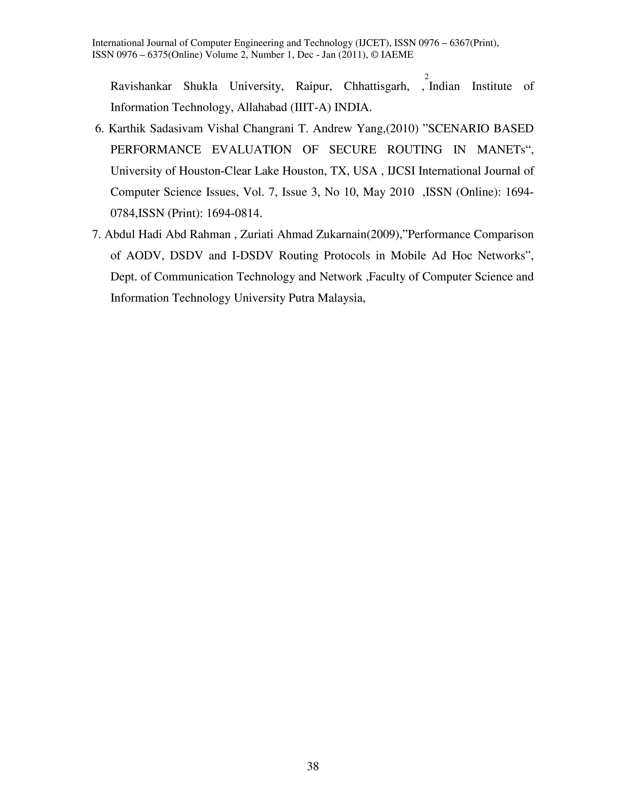 International Journal of Computer Engineering and Technology (IJCET), ISSN 0976 – 6367(Print),
ISSN 0976 – 6375(Online) Volume 2, Number 1, Dec - Jan (2011), © IAEME

                                                                            2
    Ravishankar Shukla University, Raipur, Chhattisgarh, , Indian Institute of
    Information Technology, Allahabad (IIIT-A) INDIA.
6. Karthik Sadasivam Vishal Changrani T. Andrew Yang,(2010) ”SCENARIO BASED
    PERFORMANCE EVALUATION OF SECURE ROUTING IN MANETs“,
    University of Houston-Clear Lake Houston, TX, USA , IJCSI International Journal of
    Computer Science Issues, Vol. 7, Issue 3, No 10, May 2010 ,ISSN (Online): 1694-
    0784,ISSN (Print): 1694-0814.
7. Abdul Hadi Abd Rahman , Zuriati Ahmad Zukarnain(2009),”Performance Comparison
    of AODV, DSDV and I-DSDV Routing Protocols in Mobile Ad Hoc Networks”,
    Dept. of Communication Technology and Network ,Faculty of Computer Science and
    Information Technology University Putra Malaysia,




                                                 38
 