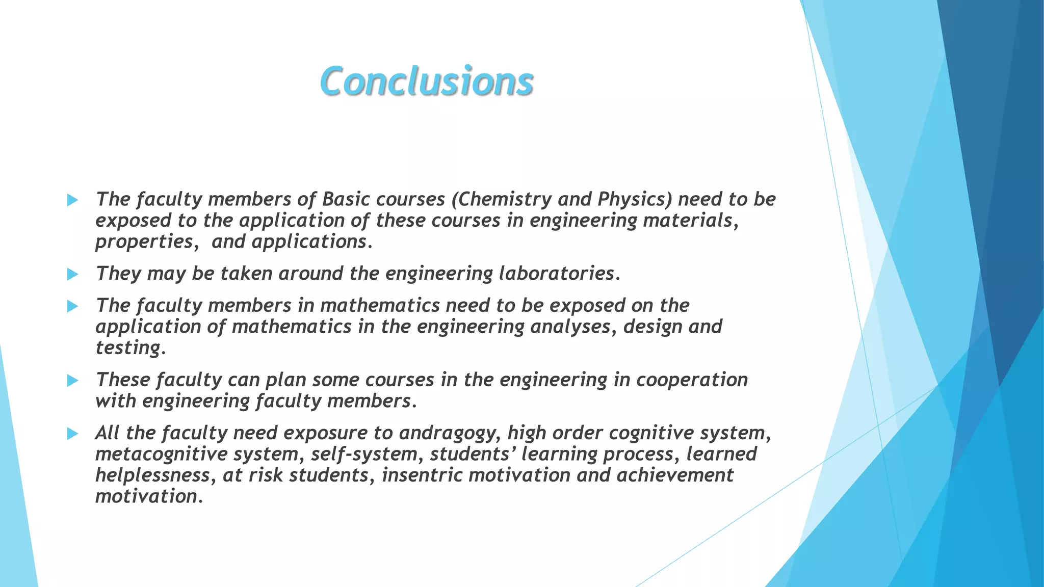Conclusions
 The faculty members of Basic courses (Chemistry and Physics) need to be
exposed to the application of these courses in engineering materials,
properties, and applications.
 They may be taken around the engineering laboratories.
 The faculty members in mathematics need to be exposed on the
application of mathematics in the engineering analyses, design and
testing.
 These faculty can plan some courses in the engineering in cooperation
with engineering faculty members.
 All the faculty need exposure to andragogy, high order cognitive system,
metacognitive system, self-system, students’ learning process, learned
helplessness, at risk students, insentric motivation and achievement
motivation.
 