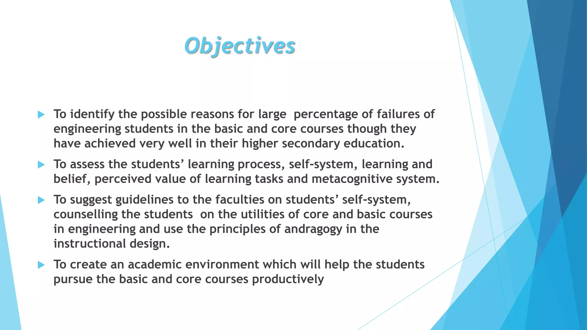 Objectives
 To identify the possible reasons for large percentage of failures of
engineering students in the basic and core courses though they
have achieved very well in their higher secondary education.
 To assess the students’ learning process, self-system, learning and
belief, perceived value of learning tasks and metacognitive system.
 To suggest guidelines to the faculties on students’ self-system,
counselling the students on the utilities of core and basic courses
in engineering and use the principles of andragogy in the
instructional design.
 To create an academic environment which will help the students
pursue the basic and core courses productively
 