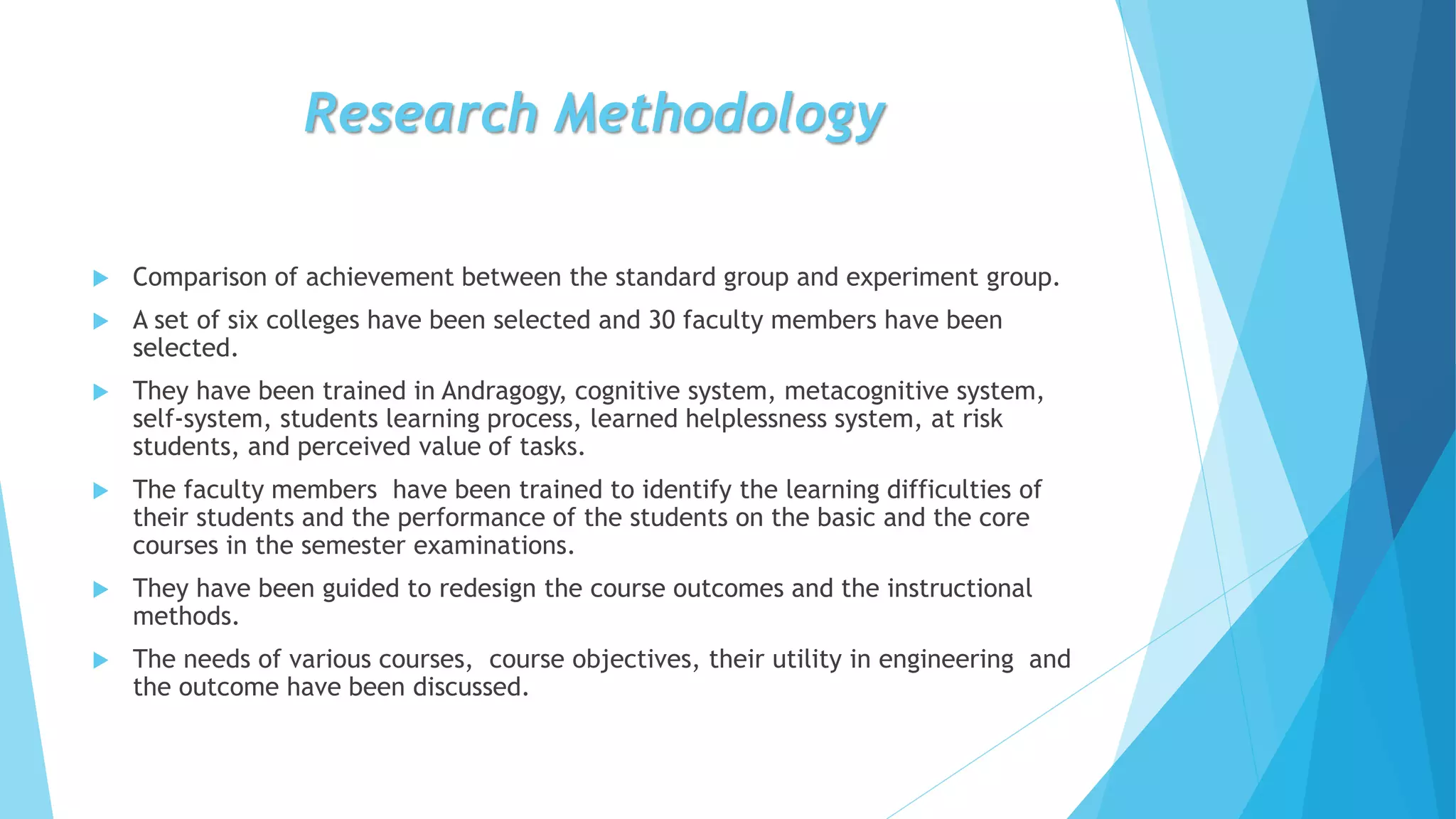 Research Methodology
 Comparison of achievement between the standard group and experiment group.
 A set of six colleges have been selected and 30 faculty members have been
selected.
 They have been trained in Andragogy, cognitive system, metacognitive system,
self-system, students learning process, learned helplessness system, at risk
students, and perceived value of tasks.
 The faculty members have been trained to identify the learning difficulties of
their students and the performance of the students on the basic and the core
courses in the semester examinations.
 They have been guided to redesign the course outcomes and the instructional
methods.
 The needs of various courses, course objectives, their utility in engineering and
the outcome have been discussed.
 
