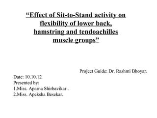 “Effect of Sit-to-Stand activity on
flexibility of lower back,
hamstring and tendoachilles
muscle groups”
Project Guide: Dr. Rashmi Bhoyar.
Date: 10.10.12
Presented by:
1.Miss. Aparna Shirbavikar .
2.Miss. Apeksha Besekar.
 