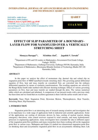International Journal of Advanced Research in Engineering and Technology (IJARET), ISSN 0976 –
6480(Print), ISSN 0976 – 6499(Online), Volume 6, Issue 4, April (2015), pp. 69-85 © IAEME
69
EFFECT OF SLIP PARAMETER OF A BOUNDARY-
LAYER FLOW FOR NANOFLUID OVER A VERTICALLY
STRETCHING SHEET
Monayya Mareppa1
*, M.Subhas Abel2
, Jagadish V. Tawade3
1*
Department of PG and UG studies in Mathematics, Government First Grade College,
Yadagir- 585201,
2
Department of Mathematics, Gulbarga University, Gulbarga-585106, Karnataka, India
3
Department of Mathematics, Bheemanna Khandre Institute of Technology Bhalki-585 328
Karnataka, India.
ABSTRACT
In this paper we analyze the effect of momentum slip, thermal slip and solutal slip on
stagnation point flow of MHD nanofluid towards stretching sheet .The governing partial differential
equation of flow, heat and mass transfer on considered flow are converted into the ordinary
differential equations by means of similarity transformations .The resulting equations are solved by
the Runge-Kutta fourth order method with efficient shooting technique. Effects of various governing
parameters on flow, heat and mass transfer are studied through the plots. The various numerical
tables which are calculated and tabulated. A comparison of our present results with a previous study
has been done and we found that an excellent agreement is there with the earlier results and of ours.
Keywords: Nano Fluid, Stagnation Point, Brownian Motion, Thermophoresis, Heat Transfer,
Stretching Sheet, Slip Parameters.
1. INTRODUCTION
Stagnation point ﬂow is an interesting area of research among scientists and investigators due
to its importance in a wide range of applications both in industrial and scientiﬁc applications. Some
of the applications are cooling of electronic devices by fans, cooling of nuclear reactors during
emergency shut-down, solar central receivers exposed to wind currents, and many hydrodynamic
processes in engineering applications. many investigators have extended the idea to different aspect
of the stagnation point ﬂow problems and many researchers have been working still on the stagnation
point ﬂow in various ways. Mahapatra and Gupta [1] studied two dimensional stagnation point ﬂow
on shrinking sheet and axisymmetric stagnation point ﬂow on an axisymmetric shrinking sheet. Lok
INTERNATIONAL JOURNAL OF ADVANCED RESEARCH IN ENGINEERING
AND TECHNOLOGY (IJARET)
ISSN 0976 - 6480 (Print)
ISSN 0976 - 6499 (Online)
Volume 6, Issue 4, April (2015), pp. 69-85
© IAEME: www.iaeme.com/ IJARET.asp
Journal Impact Factor (2015): 8.5041 (Calculated by GISI)
www.jifactor.com
IJARET
© I A E M E
 