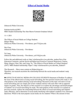 Effect of Social Media
Johnson & Wales University
ScholarsArchive@JWU
MBA Student Scholarship The Alan Shawn Feinstein Graduate School
11–1–2011
The Effects of Social Media on College Students
Qingya Wang
Johnson & Wales University – Providence, qaw733@jwu.edu
Wei Chen
Johnson & Wales University – Providence
Yu Liang
Johnson & Wales University – Providence, yul118@jwu.edu
Follow this and additional works at: http://scholarsarchive.jwu.edu/mba_student Part of the
Education Commons, and the Social and Behavioral Sciences Commons Repository Citation
Wang, Qingya; Chen, Wei; and Liang, Yu, "The Effects of Social Media on College Students"
(2011). MBA Student Scholarship. Paper 5. http://scholarsarchive.jwu.edu/mba_student/5
This Research ... Show more content on Helpwriting.net ...
Therefore, our research ascertains the relationship between the social media and students' study
efficiency.
4 EFFECTS OF SOCIAL MEDIA ON COLLEGE STUDENTS Statement of Problem To address
the issue of the effectiveness of using social networking, the first question raised in this study is: for
what purpose is the student utilizing social networking? Research on this topic will start to reveal
social networking sites are simply part of how students interact with each other with no apparent
impact on grades. Thus, the objective of this research is to explore the advantages and disadvantages
of students' use of social networking for study. The main purpose of this research is to expand on
previous research, explore the relationship between the effects of social networking and students'
study efficiency, and to determine if social media interfering with students' academic lives. Research
Questions: Which is the most popular social media site for students? What is the amount of time
 